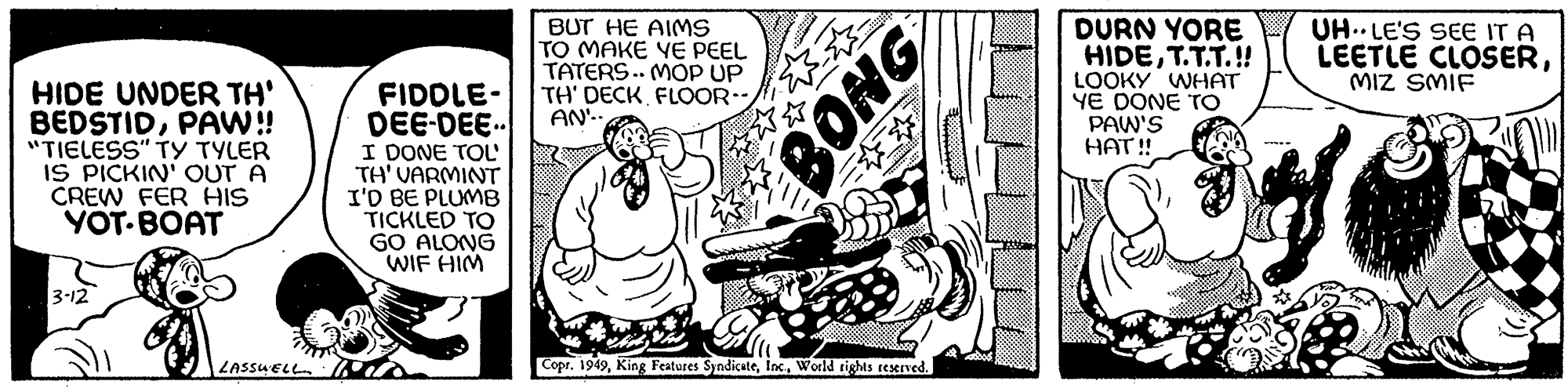 Humour OCR: HIDE UNDER TH' BEDSTIDPAW!! "TIELESS" TY TYLER IS PICKIN' OUT A CREW FER HIS YOT BOAT 3-12 LASSWELL FIDDLE- DEE-DEE.. I DONE TOL TH' VARMINT I'D BE PLUMB TICKLED TO GO ALONG WIF HIM BUT HE AIMS TO MAKE YE PEEL TATERS.. MOP UP TH' DECK FLOOR-- AN'.. BONG Copr. 1949World rights reserved. ********* DURN YORE HIDET.T.T.!! LOOKY WHAT YE DONE TO PAW'S HAT!! UHLE'S SEE IT A LEETLE CLOSERMIZ SMIF HIDE UNDER TH ' BEDSTIDPAW !! " TIELESS " TY TYLER IS PICKIN ' OUT A CREW FER HIS YOT BOAT 3-12 LASSWELL FIDDLE DEE - DEE .. I DONE TOL TH ' VARMINT I'D BE PLUMB TICKLED TO GO ALONG WIF HIM BUT HE AIMS TO MAKE YE PEEL TATERS .. MOP UP TH ' DECK FLOOR- AN ' .. BONG Copr . 1949King Features SyndicateWorld rights reserved . ********* DURN YORE HIDET.T.T . !! LOOKY WHAT YE DONE TO PAW'S HAT !! UHLE'S SEE IT A LEETLE CLOSERMIZ SMIF
