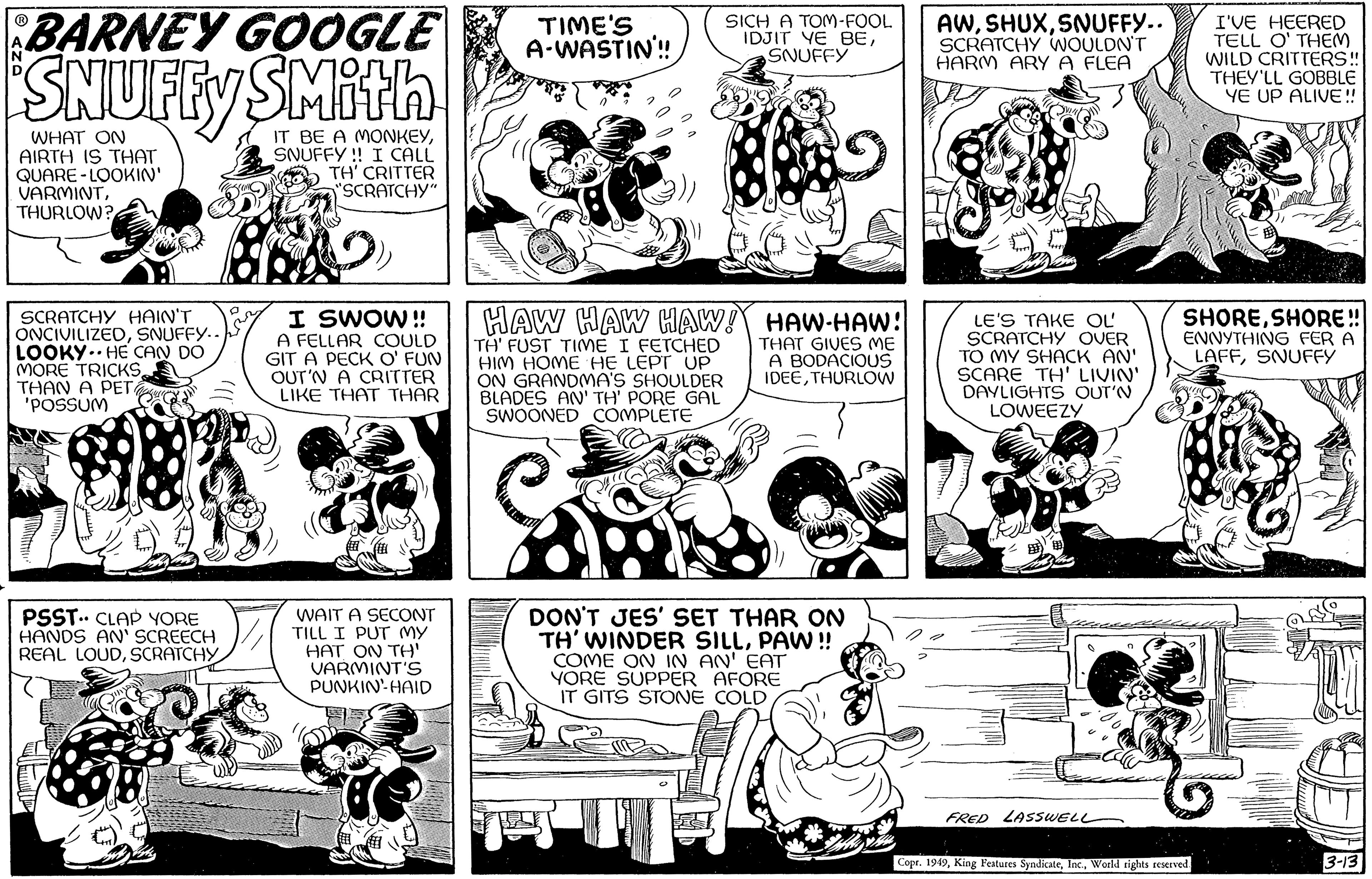 Line OCR: BARNEY GOOGLE SNUFFY SMith IT BE A MONKEYSNUFFY!! I CALL TH' CRITTER "SCRATCHY" WHAT ON AIRTH IS THAT QUARE LOOKIN' - VARMINTTHURLOW? SCRATCHY HAIN'T ONCIVILIZEDSNUFFY.. LOOKY HE CAN DO MORE TRICKS THAN A PET 'POSSUM PSST. CLAP YORE HANDS AN' SCREECH REAL LOUDSCRATCHY Go A FELLAR COULD GIT A PECK O' FUN OUT'N A CRITTER LIKE THAT THAR TIME'S A-WASTIN!! I SWOW!! HAW HAW HAW! HAW-HAW! THAT GIVES ME A BODACIOUS IDEETHURLOW WAIT A SECONT TILL I PUT MY HAT ON TH' VARMINT'S PUNKIN' HAID SICH A TOM-FOOL IDJIT YE BESNUFFY TH' FUST TIME I FETCHED HIM HOME HE LEPT UP ON GRANDMA'S SHOULDER BLADES AN' TH' PORE GAL SWOONED COMPLETE DON'T JES' SET THAR ON TH' WINDER SILLPAW!! COME ON IN AN' EAT YORE SUPPER AFORE IT GITS STONE COLD AWSNUFFY.. SCRATCHY WOULDN'T HARM ARY A FLEA LE'S TAKE OL SCRATCHY OVER TO MY SHACK AN' SCARE TH' LIVIN' DAYLIGHTS OUT'N LOWEEZY FRED LASSWELL I'VE HEERED TELL O' THEM WILD CRITTERS!! THEY'LL GOBBLE YE UP ALIVE!! SHORESHORE!! ENNYTHING FER A LAFFSNUFFY $15 Copr. 1949World rights reserved. 3-13 BARNEY GOOGLE SNUFFY SMith IT BE A MONKEYSNUFFY !! I CALL TH ' CRITTER " SCRATCHY " WHAT ON AIRTH IS THAT QUARE LOOKIN ' - VARMINTTHURLOW ? SCRATCHY HAIN'T ONCIVILIZEDSNUFFY .. LOOKY HE CAN DO MORE TRICKS THAN A PET ' POSSUM PSST . CLAP YORE HANDS AN ' SCREECH REAL LOUDSCRATCHY Go A FELLAR COULD GIT A PECK O ' FUN OUT'N A CRITTER LIKE THAT THAR TIME'S A - WASTIN !! I SWOW !! HAW HAW HAW ! HAW - HAW ! THAT GIVES ME A BODACIOUS IDEETHURLOW WAIT A SECONT TILL I PUT MY HAT ON TH ' VARMINT'S PUNKIN ' HAID SICH A TOM - FOOL IDJIT YE BESNUFFY TH ' FUST TIME I FETCHED HIM HOME HE LEPT UP ON GRANDMA'S SHOULDER BLADES AN ' TH ' PORE GAL SWOONED COMPLETE DON'T JES ' SET THAR ON TH ' WINDER SILLPAW !! COME ON IN AN ' EAT YORE SUPPER AFORE IT GITS STONE COLD AWSNUFFY .. SCRATCHY WOULDN'T HARM ARY A FLEA LE'S TAKE OL SCRATCHY OVER TO MY SHACK AN ' SCARE TH ' LIVIN ' DAYLIGHTS OUT'N LOWEEZY FRED LASSWELL I'VE HEERED TELL O ' THEM WILD CRITTERS !! THEY'LL GOBBLE YE UP ALIVE !! SHORESHORE !! ENNYTHING FER A LAFFSNUFFY $ 15 Copr . 1949King Features SyndicateWorld rights reserved . 3-13