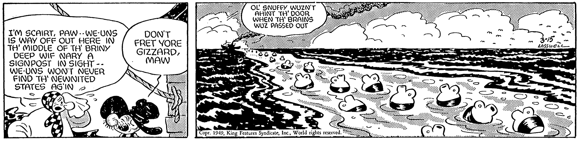 Line art OCR: I'M SCAIRTPAW-.WE-UNS IS WAY OFF OUT HERE IN TH' MIDDLE OF TH' BRINY DEEP WIF NARY A SIGNPOST IN SIGHT. WE-UNS WON'T NEVER FIND TH' NEWNITED STATES AG'IN DON'T FRET YORE GIZZARDMAW LEEME. OL SNUFFY WUZN'T AHINT TH' DOOR WHEN TH' BRAINS WUZ PASSED OUT PE Copr. 1949World rights reserved. ? www. M 3-15 LASSWELL I'M SCAIRTPAW - .WE - UNS IS WAY OFF OUT HERE IN TH ' MIDDLE OF TH ' BRINY DEEP WIF NARY A SIGNPOST IN SIGHT . WE - UNS WON'T NEVER FIND TH ' NEWNITED STATES AG'IN DON'T FRET YORE GIZZARDMAW LEEME . OL SNUFFY WUZN'T AHINT TH ' DOOR WHEN TH ' BRAINS WUZ PASSED OUT PE Copr . 1949King Features SyndicateWorld rights reserved . ? www . M 3-15 LASSWELL