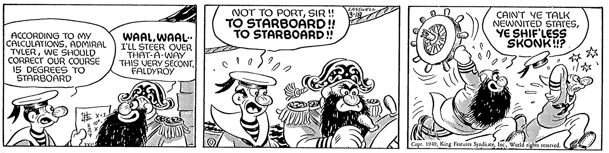 Illustration OCR: ACCORDING TO MY CALCULATIONSADMIRAL TYLERWE SHOULD CORRECT OUR COURSE 15 DEGREES TO STARBOARD #X=32 WAALWAAL.. I'LL STEER OVER THAT-A-WAY THIS VERY SECONTFALDYROY NOT TO PORTSIR !! TO STARBOARD!! TO STARBOARD!! 102 LASSWELL. 13-18 CAIN'T YE TALK NEWNITED STATESYE SHIF'LESS SKONK!!? Copr. 1949World rights reserved. ACCORDING TO MY CALCULATIONSADMIRAL TYLERWE SHOULD CORRECT OUR COURSE 15 DEGREES TO STARBOARD # X = 32 WAALWAAL .. I'LL STEER OVER THAT - A - WAY THIS VERY SECONTFALDYROY NOT TO PORTSIR !! TO STARBOARD !! TO STARBOARD !! 102 LASSWELL . 13-18 CAIN'T YE TALK NEWNITED STATESYE SHIF'LESS SKONK !! ? Copr . 1949King Features SyndicateWorld rights reserved .