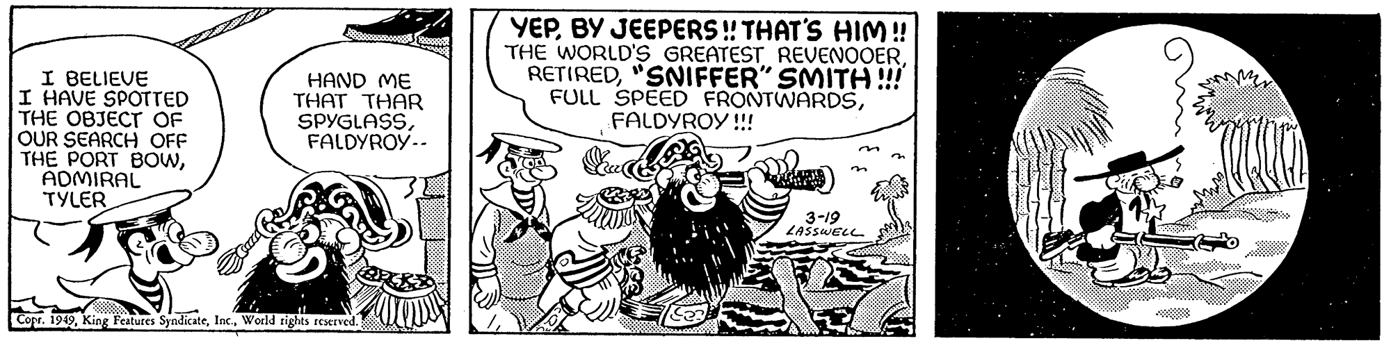Drawing OCR: I BELIEVE I HAVE SPOTTED THE OBJECT OF OUR SEARCH OFF THE PORT BOWADMIRAL TYLER HAND ME THAT THAR SPYGLASSFALDYROY-- Copr. 1949World rights reserved. YEPBY JEEPERS!! THAT'S HIM!! THE WORLD'S GREATEST REVENOOER"SNIFFER" SMITH !!! FULL SPEED FRONTWARDSFALDYROY!!! & 3-19 LASSWELL I BELIEVE I HAVE SPOTTED THE OBJECT OF OUR SEARCH OFF THE PORT BOWADMIRAL TYLER HAND ME THAT THAR SPYGLASSFALDYROY- Copr . 1949King Features SyndicateWorld rights reserved . YEPBY JEEPERS !! THAT'S HIM !! THE WORLD'S GREATEST REVENOOER" SNIFFER " SMITH !!! FULL SPEED FRONTWARDSFALDYROY !!! & 3-19 LASSWELL