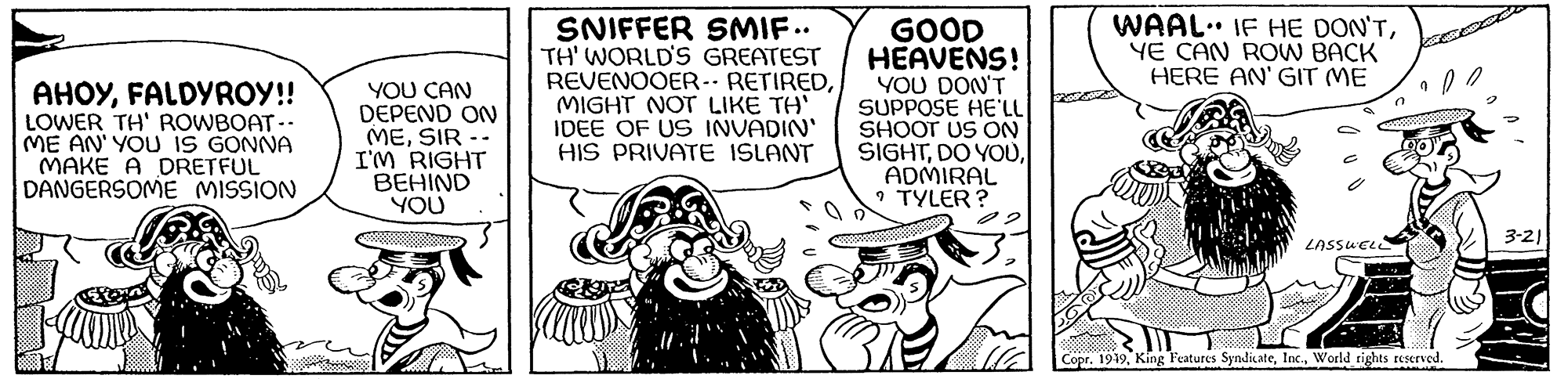 Rectangle OCR: AHOYFALDYROY!! LOWER TH' ROWBOAT-- ME AN' YOU IS GONNA MAKE A DRETFUL DANGERSOME MISSION YOU CAN DEPEND ON MESIR - I'M RIGHT BEHIND YOU SNIFFER SMIF.. TH' WORLD'S GREATEST REVENOOER-- RETIREDMIGHT NOT LIKE TH' IDEE OF US INVADIN' HIS PRIVATE ISLANT ill. GOOD HEAVENS! YOU DON'T SUPPOSE HE'LL SHOOT US ON SIGHTADMIRAL TYLER? J 3 S WAAL. IF HE DON'TYE CAN ROW BACK HERE AN' GIT ME aliaj LASSWELL 7 Copr. 1949World rights reserved. 3-21 AHOYFALDYROY !! LOWER TH ' ROWBOAT- ME AN ' YOU IS GONNA MAKE A DRETFUL DANGERSOME MISSION YOU CAN DEPEND ON MESIR - I'M RIGHT BEHIND YOU SNIFFER SMIF .. TH ' WORLD'S GREATEST REVENOOER-- RETIREDMIGHT NOT LIKE TH ' IDEE OF US INVADIN ' HIS PRIVATE ISLANT ill . GOOD HEAVENS ! YOU DON'T SUPPOSE HE'LL SHOOT US ON SIGHTDO YOUADMIRAL TYLER ? J 3 S WAAL . IF HE DON'TYE CAN ROW BACK HERE AN ' GIT ME aliaj LASSWELL 7 Copr . 1949King Features SyndicateWorld rights reserved . 3-21