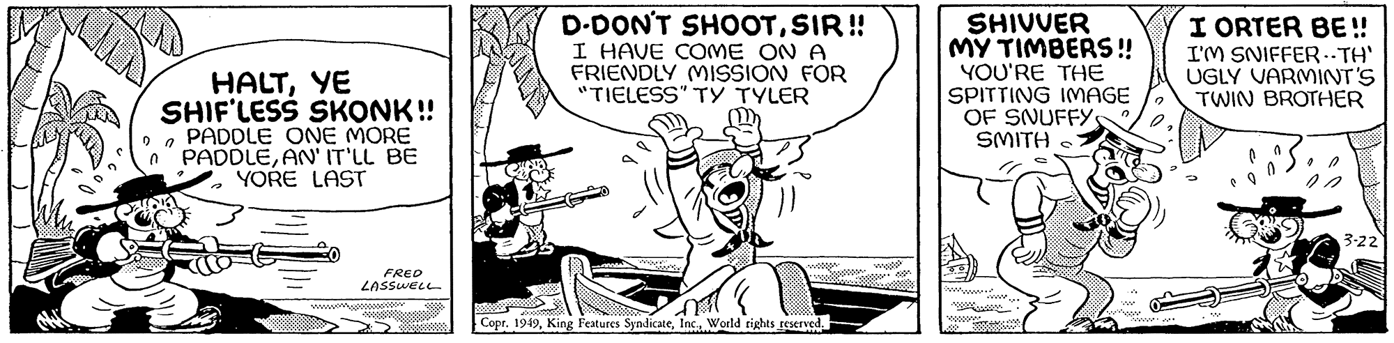 Line art OCR: " HALTYE SHIF'LESS SKONK!! PADDLE ONE MORE n PADDLEAN' IT'LL BE YORE LAST FRED LASSWELL D-DON'T SHOOTSIR!! I HAVE COME ONA FRIENDLY MISSION FOR "TIELESS" TY TYLER www. M Copr. 1949World rights reserved. SHIVVER MY TIMBERS!! YOU'RE THE SPITTING IMAGE OF SNUFFYS SMITH 0 0 22 I ORTER BE!! I'M SNIFFER ..TH' UGLY VARMINT'S TWIN BROTHER * 0 3-22 " HALTYE SHIF'LESS SKONK !! PADDLE ONE MORE n PADDLEAN ' IT'LL BE YORE LAST FRED LASSWELL D - DON'T SHOOTSIR !! I HAVE COME ONA FRIENDLY MISSION FOR " TIELESS " TY TYLER www . M Copr . 1949King Features SyndicateWorld rights reserved . SHIVVER MY TIMBERS !! YOU'RE THE SPITTING IMAGE OF SNUFFYS SMITH 0 0 22 I ORTER BE !! I'M SNIFFER ..TH ' UGLY VARMINT'S TWIN BROTHER * 0 3-22