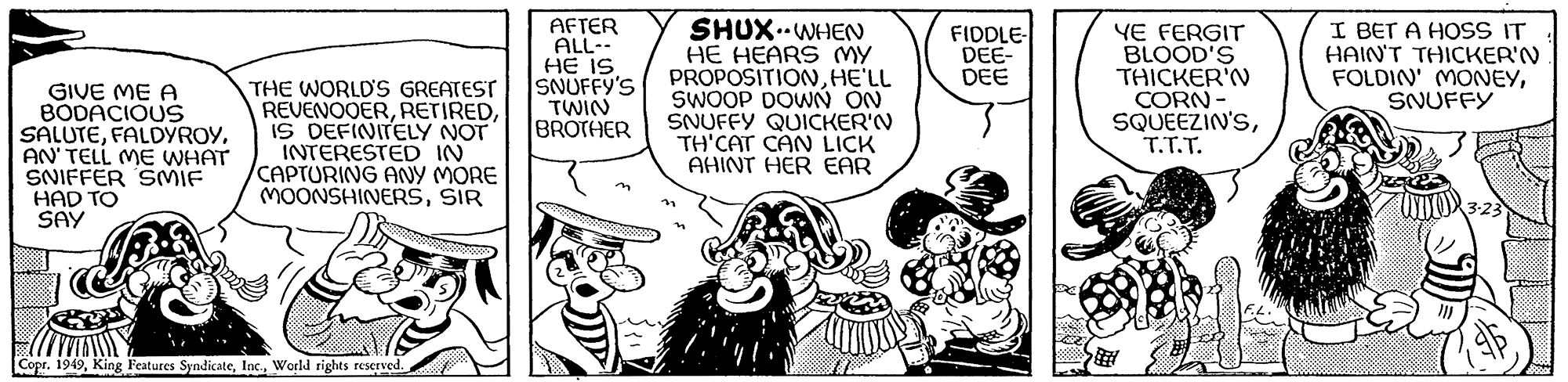 Comic book OCR: GIVE ME A BODACIOUS SALUTEAN' TELL ME WHAT SNIFFER SMIF HAD TO SAY THE WORLD'S GREATEST REVENOOERIS DEFINITELY NOT INTERESTED IN CAPTURING ANY MORE MOONSHINERSSIR Copr. 1949World rights reserved. AFTER ALL-- HE IS SNUFFY'S TWIN BROTHER SHUX WHEN HE HEARS MY PROPOSITIONHE'LL SWOOP DOWN ON SNUFFY QUICKER'N TH'CAT CAN LICK AHINT HER EAR FIDDLE- DEE- DEE YE FERGIT BLOOD'S THICKER'N CORN- SQUEEZIN'ST.T.T. F.L. I BET A HOSS IT HAIN'T THICKER'N FOLDIN' MONEYSNUFFY WOR 3.23 GIVE ME A BODACIOUS SALUTEAN ' TELL ME WHAT SNIFFER SMIF HAD TO SAY THE WORLD'S GREATEST REVENOOERIS DEFINITELY NOT INTERESTED IN CAPTURING ANY MORE MOONSHINERSSIR Copr . 1949King Features SyndicateWorld rights reserved . AFTER ALL- HE IS SNUFFY'S TWIN BROTHER SHUX WHEN HE HEARS MY PROPOSITIONHE'LL SWOOP DOWN ON SNUFFY QUICKER'N TH'CAT CAN LICK AHINT HER EAR FIDDLE DEE DEE YE FERGIT BLOOD'S THICKER'N CORN SQUEEZIN'ST.T.T. F.L. I BET A HOSS IT HAIN'T THICKER'N FOLDIN ' MONEYSNUFFY WOR 3.23