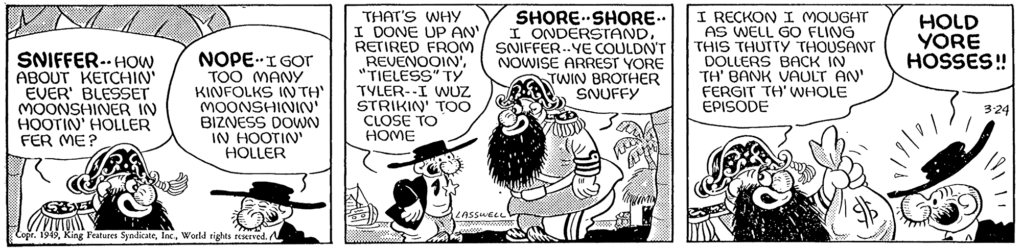 Rectangle OCR: SNIFFER-HOW ABOUT KETCHIN' EVER' BLESSET MOONSHINER IN HOOTIN' HOLLER FER ME? NOPE. I GOT TOO MANY KINFOLKS IN TH' MOONSHININ' BIZNESS DOWN IN HOOTIN' HOLLER Copr. 1949World rights reserved. THAT'S WHY I DONE UP AN' RETIRED FROM REVENOOIN'"TIELESS" TY TYLER--I WUZ STRIKIN' TOO CLOSE TO HOME SHORE SHORE.. I ONDERSTANDSNIFFER-YE COULDN'T NOWISE ARREST YORE TWIN BROTHER SNUFFY LASSWELL ! I RECKON I MOUGHT AS WELL GO FLING THIS THUTTY THOUSANT DOLLERS BACK IN TH' BANK VAULT AN' FERGIT TH' WHOLE EPISODE HOLD YORE HOSSES!! A 3-24 SNIFFER - HOW ABOUT KETCHIN ' EVER ' BLESSET MOONSHINER IN HOOTIN ' HOLLER FER ME ? NOPE . I GOT TOO MANY KINFOLKS IN TH ' MOONSHININ ' BIZNESS DOWN IN HOOTIN ' HOLLER Copr . 1949King Features SyndicateWorld rights reserved . THAT'S WHY I DONE UP AN ' RETIRED FROM REVENOOIN '" TIELESS " TY TYLER -- I WUZ STRIKIN ' TOO CLOSE TO HOME SHORE SHORE .. I ONDERSTANDSNIFFER - YE COULDN'T NOWISE ARREST YORE TWIN BROTHER SNUFFY LASSWELL ! I RECKON I MOUGHT AS WELL GO FLING THIS THUTTY THOUSANT DOLLERS BACK IN TH ' BANK VAULT AN ' FERGIT TH ' WHOLE EPISODE HOLD YORE HOSSES !! A 3-24