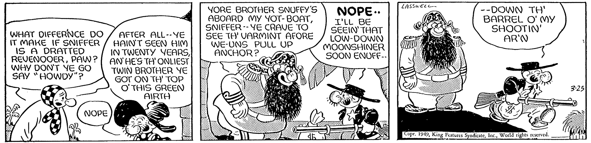 Illustration OCR: WHAT DIFFERNCE DO IT MAKE IF SNIFFER IS A DRATTED REVENOOERPAW? WHY DON'T YE GO SAY "HOWDY"? NOPE AFTER ALL--YE HAIN'T SEEN HIM IN TWENTY YEARSAN' HE'S TH' ONLIEST TWIN BROTHER YE GOT ON TH' TOP O'THIS GREEN AIRTH YORE BROTHER SNUFFY'S ABOARD MY YOT-BOATSNIFFER-YE CRAVE TO SEE TH' VARMINT AFORE WE-UNS PULL UP ANCHOR? NOPE.. I'LL BE SEEIN' THAT LOW-DOWN MOONSHINER SOON ENUFF.. LASSWELL --DOWN TH' BARREL O' MY SHOOTIN' AR'N Copr. 1949World rights reserved. 3-25 WHAT DIFFERNCE DO IT MAKE IF SNIFFER IS A DRATTED REVENOOERPAW ? WHY DON'T YE GO SAY " HOWDY " ? NOPE AFTER ALL -- YE HAIN'T SEEN HIM IN TWENTY YEARSAN ' HE'S TH ' ONLIEST TWIN BROTHER YE GOT ON TH ' TOP O'THIS GREEN AIRTH YORE BROTHER SNUFFY'S ABOARD MY YOT - BOATSNIFFER - YE CRAVE TO SEE TH ' VARMINT AFORE WE - UNS PULL UP ANCHOR ? NOPE .. I'LL BE SEEIN ' THAT LOW - DOWN MOONSHINER SOON ENUFF .. LASSWELL --DOWN TH ' BARREL O ' MY SHOOTIN ' AR'N Copr . 1949King Features SyndicateWorld rights reserved . 3-25