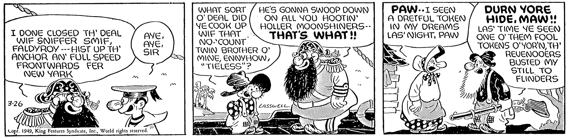 Art OCR: I DONE CLOSED TH' DEAL WIF SNIFFER SMIFFALDYROY ---HIST UP TH' ANCHOR AN' FULL SPEED FRONTWARDS FER NEW YARK 3-26 AYESIR Copr. 1949World rights reserved. WHAT SORT O' DEAL DID YE COOK UP WIF THAT NO-COUNT HE'S GONNA SWOOP DOWN ON ALL YOU HOOTIN' HOLLER MOONSHINERS-- THAT'S WHAT!! TWIN BROTHER O' MINE"TIELESS"? LASSWELL PAW..I SEEN A DRETFUL TOKEN IN MY DREAMS LAS' NIGHTPAW DURN YORE HIDEMAW!! LAS' TIME YE SEEN ONE O'THEM FOOL TOKENS O'YOR'NTH' REVENOOERS BUSTED MY STILL TO FLINDERS I DONE CLOSED TH ' DEAL WIF SNIFFER SMIFFALDYROY --- HIST UP TH ' ANCHOR AN ' FULL SPEED FRONTWARDS FER NEW YARK 3-26 AYESIR Copr . 1949King Features SyndicateWorld rights reserved . WHAT SORT O ' DEAL DID YE COOK UP WIF THAT NO - COUNT HE'S GONNA SWOOP DOWN ON ALL YOU HOOTIN ' HOLLER MOONSHINERS- THAT'S WHAT !! TWIN BROTHER O ' MINE" TIELESS " ? LASSWELL PAW..I SEEN A DRETFUL TOKEN IN MY DREAMS LAS ' NIGHTPAW DURN YORE HIDEMAW !! LAS ' TIME YE SEEN ONE O'THEM FOOL TOKENS O'YOR'NTH ' REVENOOERS BUSTED MY STILL TO FLINDERS