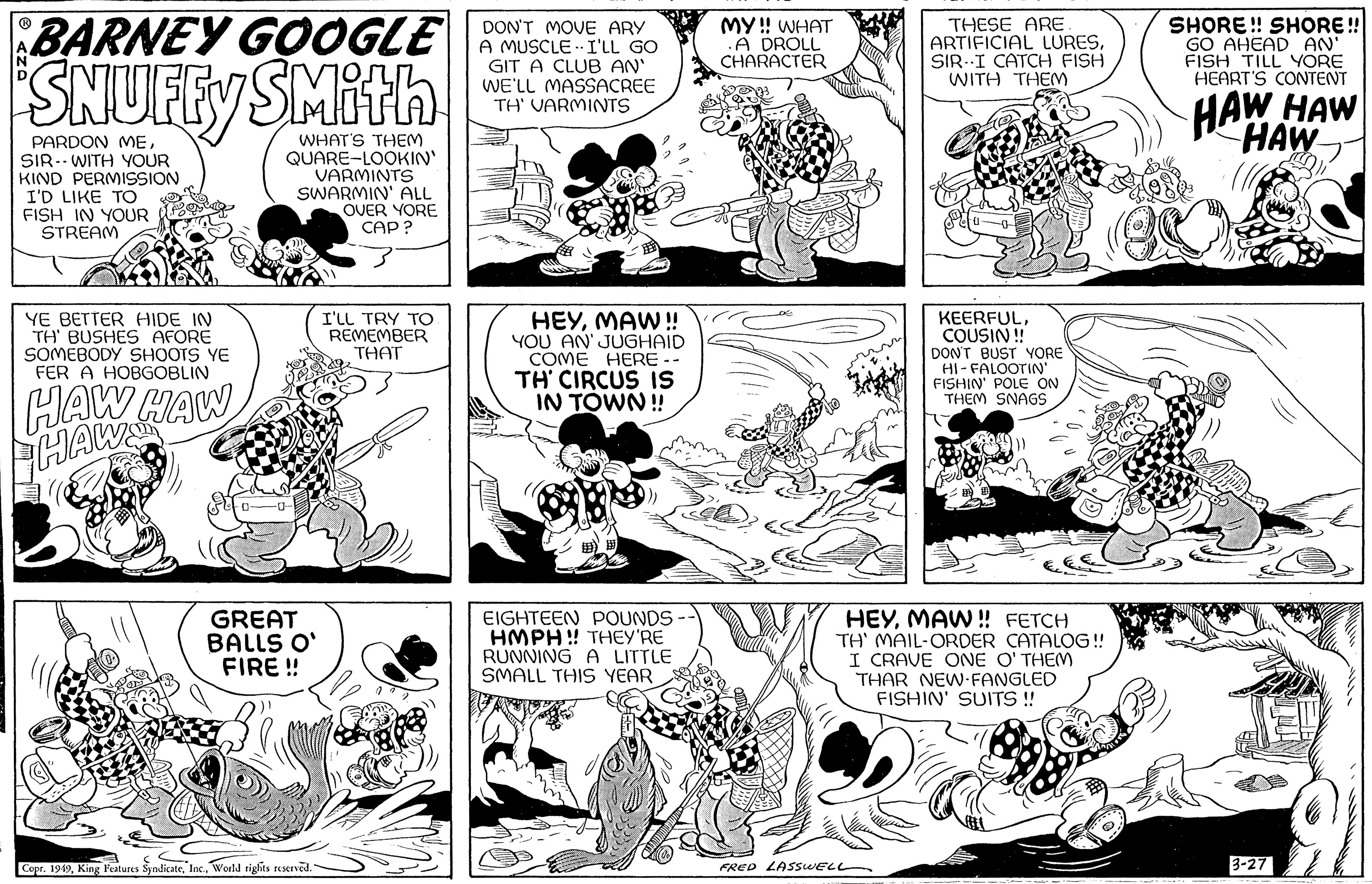 Rectangle OCR: BARNEY GOOGLE SNUFFY SMith PARDON MESIR WITH YOUR KIND PERMISSION I'D LIKE TO FISH IN YOUR STREAM WHAT'S THEM QUARE-LOOKIN' VARMINTS SWARMIN' ALL OVER YORE CAP? YE BETTER HIDE IN TH' BUSHES AFORE SOMEBODY SHOOTS YE FER A HOBGOBLIN HAW HAW HAW GREAT BALLS O' FIRE!! 322 Copr. 1949World rights reserved. I'LL TRY ?? REMEMBER THAT 1876 DON'T MOVE ARY A MUSCLE I'LL GO GIT A CLUB AN' WE'LL MASSACREE TH' VARMINTS HEYMAW!! YOU AN' JUGHAID COME HERE - TH' CIRCUS IS IN TOWN!! EIGHTEEN POUNDS - HMPH!! THEY'RE RUNNING A LITTLE SMALL THIS YEAR MY!! WHAT .A DROLL CHARACTER THESE ARE ARTIFICIAL LURESSIR-I CATCH FISH WITH THEM FRED LASSWELL KEERFULCOUSIN!! DON'T BUST YORE HI-FALOOTIN' FISHIN' POLE ON THEM SNAGS HEYMAW!! FETCH TH' MAIL-ORDER CATALOG !! I CRAVE ONE O'THEM THAR NEW-FANGLED FISHIN' SUITS!! SHORE!! SHORE!! GO AHEAD AN' FISH TILL YORE HEART'S CONTENT HAW HAW HAW 3-27 BARNEY GOOGLE SNUFFY SMith PARDON MESIR WITH YOUR KIND PERMISSION I'D LIKE TO FISH IN YOUR STREAM WHAT'S THEM QUARE - LOOKIN ' VARMINTS SWARMIN ' ALL OVER YORE CAP ? YE BETTER HIDE IN TH ' BUSHES AFORE SOMEBODY SHOOTS YE FER A HOBGOBLIN HAW HAW HAW GREAT BALLS O ' FIRE !! 322 Copr . 1949King Features SyndicateWorld rights reserved . I'LL TRY ?? REMEMBER THAT 1876 DON'T MOVE ARY A MUSCLE I'LL GO GIT A CLUB AN ' WE'LL MASSACREE TH ' VARMINTS HEYMAW !! YOU AN ' JUGHAID COME HERE - TH ' CIRCUS IS IN TOWN !! EIGHTEEN POUNDS - HMPH !! THEY'RE RUNNING A LITTLE SMALL THIS YEAR MY !! WHAT .A DROLL CHARACTER THESE ARE ARTIFICIAL LURESSIR - I CATCH FISH WITH THEM FRED LASSWELL KEERFULCOUSIN !! DON'T BUST YORE HI - FALOOTIN ' FISHIN ' POLE ON THEM SNAGS HEYMAW !! FETCH TH ' MAIL - ORDER CATALOG !! I CRAVE ONE O'THEM THAR NEW - FANGLED FISHIN ' SUITS !! SHORE !! SHORE !! GO AHEAD AN ' FISH TILL YORE HEART'S CONTENT HAW HAW HAW 3-27