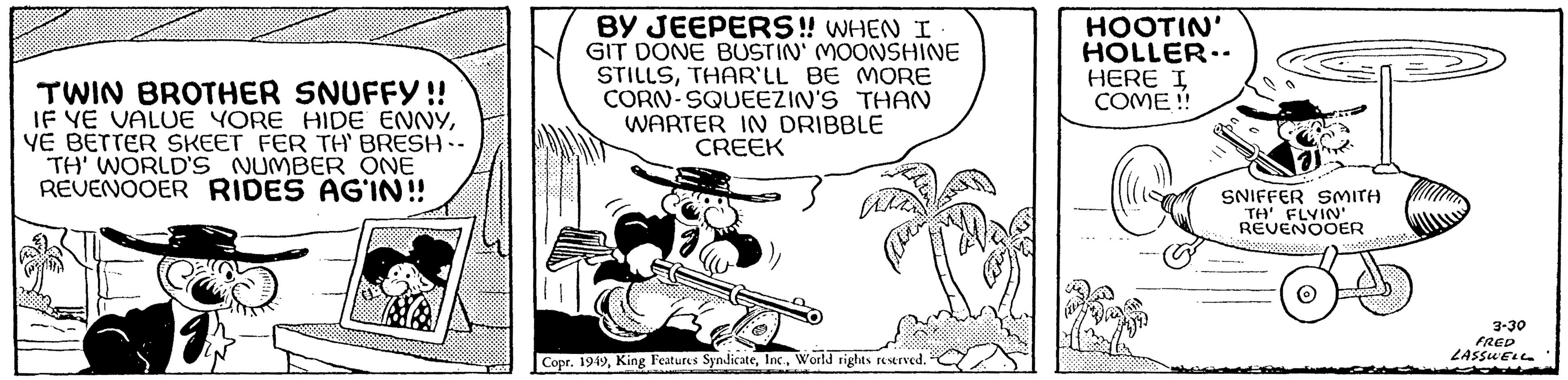 Music OCR: TWIN BROTHER SNUFFY!! IF YE VALUE YORE HIDE ENNYVE BETTER SKEET FER TH' BRESH -- TH' WORLD'S NUMBER ONE REVENOOER RIDES AG'IN!! Ca DODE BY JEEPERS!! WHEN I GIT DONE BUSTIN' MOONSHINE STILLSTHAR'LL BE MORE CORN-SQUEEZIN'S THAN WARTER IN DRIBBLE CREEK Copr. 1949World rights reserved. HOOTIN' HOLLER-- HERE I COME !! SNIFFER SMITH TH' FLYIN' REVENOOER 3-30 FRED LASSWELL TWIN BROTHER SNUFFY !! IF YE VALUE YORE HIDE ENNYVE BETTER SKEET FER TH ' BRESH -- TH ' WORLD'S NUMBER ONE REVENOOER RIDES AG'IN !! Ca DODE BY JEEPERS !! WHEN I GIT DONE BUSTIN ' MOONSHINE STILLSTHAR'LL BE MORE CORN - SQUEEZIN'S THAN WARTER IN DRIBBLE CREEK Copr . 1949King Features SyndicateWorld rights reserved . HOOTIN ' HOLLER- HERE I COME !! SNIFFER SMITH TH ' FLYIN ' REVENOOER 3-30 FRED LASSWELL