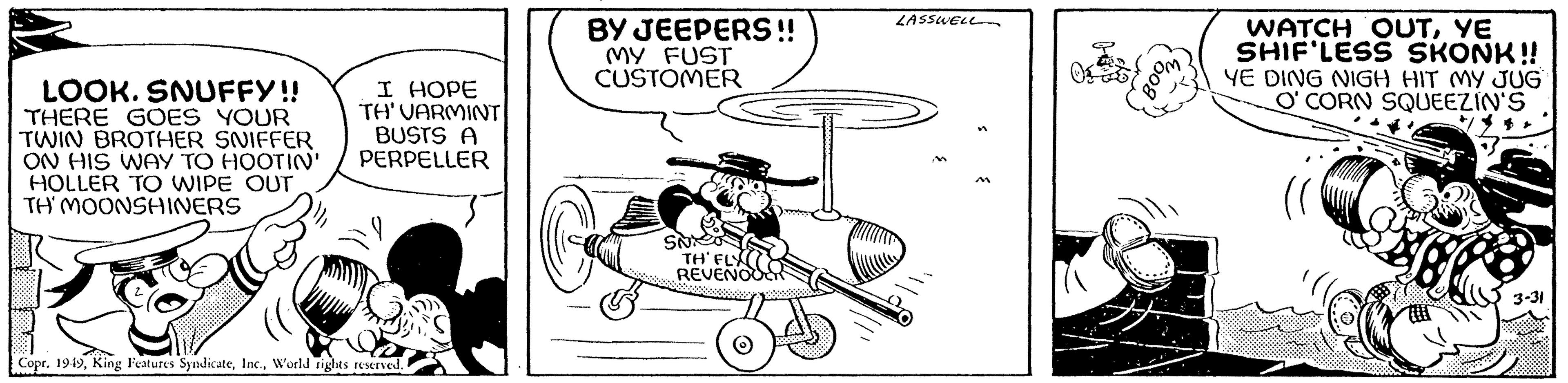 Drawing OCR: LOOK. SNUFFY!! THERE GOES YOUR TWIN BROTHER SNIFFER ON HIS WAY TO HOOTIN' HOLLER TO WIPE OUT TH' MOONSHINERS (( I HOPE TH' VARMINT BUSTS A PERPELLER ..... Xp Copr. 1949World rights reserved. BY JEEPERS!! MY FUST CUSTOMER SNICK TH' FLY REVENOO O LASSWELL "BOOM" WATCH OUTYE SHIF'LESS SKONK!! YE DING NIGH HIT MY JUG O' CORN SQUEEZIN'S 3-31 LOOK . SNUFFY !! THERE GOES YOUR TWIN BROTHER SNIFFER ON HIS WAY TO HOOTIN ' HOLLER TO WIPE OUT TH ' MOONSHINERS ( ( I HOPE TH ' VARMINT BUSTS A PERPELLER ..... Xp Copr . 1949King Features SyndicateWorld rights reserved . BY JEEPERS !! MY FUST CUSTOMER SNICK TH ' FLY REVENOO O LASSWELL " BOOM " WATCH OUTYE SHIF'LESS SKONK !! YE DING NIGH HIT MY JUG O ' CORN SQUEEZIN'S 3-31