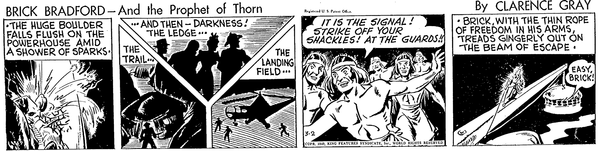 Comic book OCR: BRICK BRADFORD-And the Prophet of Thorn THE HUGE BOULDER FALLS FLUSH ON THE POWERHOUSE AMID A SHOWER OF SPARKS. By CLARENCE GRAY BRICKWITH THE THIN ROPE OF FREEDOM IN HIS ARMSTREADS GINGERLY OUT ON THE BEAM OF ESCAPE. Regisleed U S Pate Of ** AND THEN - DARKNESS! THE LEDGE .** 4= IT IS THE SIGNAL! STRIKE OFF YOUR SHACKLES! AT THE GUARDS! THE TRAIL THE LANDING FIELD.. EASYBRICK 3-2 cOFRWORLD RIGTS RESEAVED BRICK BRADFORD-And the Prophet of Thorn THE HUGE BOULDER FALLS FLUSH ON THE POWERHOUSE AMID A SHOWER OF SPARKS. By CLARENCE GRAY BRICKWITH THE THIN ROPE OF FREEDOM IN HIS ARMSTREADS GINGERLY OUT ON THE BEAM OF ESCAPE. Regisleed U S Pate Of ** AND THEN - DARKNESS! THE LEDGE .** 4= IT IS THE SIGNAL! STRIKE OFF YOUR SHACKLES! AT THE GUARDS! THE TRAIL THE LANDING FIELD.. EASYBRICK 3-2 cOFRKING FEATURES SYNDICATEWORLD RIGTS RESEAVED