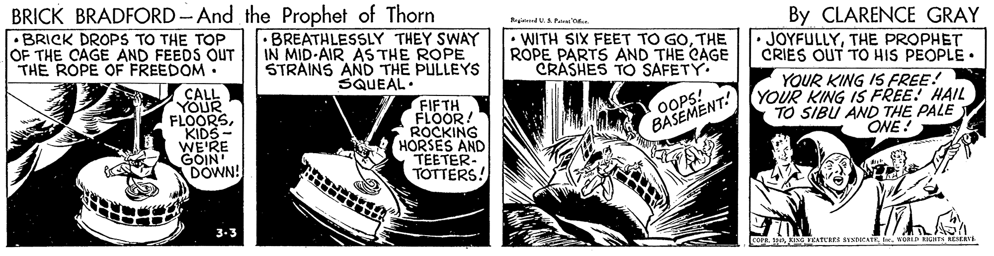 Comics OCR: BRICK BRADFORD - And the Prophet of Thorn By CLARENCE GRAY JOYFULLYTHE PROPHET CRIES OUT TO HIS PEOPLE • Rrgied U. A Patent'od. •BRICK DROPS TO THE TOP OF THE CAGE AND FEEDS OUT THE ROPE OF FREEDOM. BREATHLESSLY THEY SWAY IN MID-AIR AS THE ROPE STRAINS AND THE PULLEYS SQUEAL. WITH SIX FEET TO GOTHE ROPE PARTS AND THE CAGE CRASHES TO SAFETY. CALL YOUR FLOORSKIDS - WE'RE GÓIN DOWN! FIFTH FLOOR! ROCKING HORSES AND TEETER- TOTTERS! YOUR KING IS FREE! YOUR KING IS FREE! HAIL TO SIBU AND THE PALE ONE! OOPS! BASEMENT. 3-3 COPRWORL RIGHTS RESERVE BRICK BRADFORD - And the Prophet of Thorn By CLARENCE GRAY JOYFULLYTHE PROPHET CRIES OUT TO HIS PEOPLE • Rrgied U. A Patent'od. •BRICK DROPS TO THE TOP OF THE CAGE AND FEEDS OUT THE ROPE OF FREEDOM. BREATHLESSLY THEY SWAY IN MID-AIR AS THE ROPE STRAINS AND THE PULLEYS SQUEAL. WITH SIX FEET TO GOTHE ROPE PARTS AND THE CAGE CRASHES TO SAFETY. CALL YOUR FLOORSKIDS - WE'RE GÓIN DOWN! FIFTH FLOOR! ROCKING HORSES AND TEETER- TOTTERS! YOUR KING IS FREE! YOUR KING IS FREE! HAIL TO SIBU AND THE PALE ONE! OOPS! BASEMENT. 3-3 COPRKING VCATCRES SYNDICATKWORL RIGHTS RESERVE