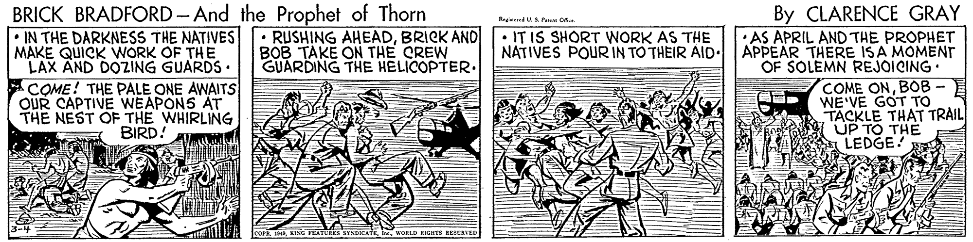 Paper OCR: BRICK BRADFORD - And the Prophet of Thorn IN THE DARKNESS THE NATIVES MAKE QUICK WORK OF THE LAX AND DOZING GUARDS. ACOME! THE PALE ONE AWAITS OUR CAPTIVE WEAPONS AT THE NEST OF THE WHIRLING By CLARENCE GRAY • AS APRIL AND THE PROPHET APPEAR THERE ISA MOMENT OF SOLEMN REJOICING. COME ONBOB - WE'VE GOT TO TACKLE THAT TRAIL UP TO THE LEDGE! Regnered U. A Pawm or. • RUSHING AHEADBRICK AND| BOB TAKE ON THE CREW GUARDING THE HELICOPTER. IT IS SHORT WORK AS THE NATIVES POUR IN TO THEIR AID. BIRD! A COPR 14Ine. WOBLD RIGHTS RESERVED BRICK BRADFORD - And the Prophet of Thorn IN THE DARKNESS THE NATIVES MAKE QUICK WORK OF THE LAX AND DOZING GUARDS. ACOME! THE PALE ONE AWAITS OUR CAPTIVE WEAPONS AT THE NEST OF THE WHIRLING By CLARENCE GRAY • AS APRIL AND THE PROPHET APPEAR THERE ISA MOMENT OF SOLEMN REJOICING. COME ONBOB - WE'VE GOT TO TACKLE THAT TRAIL UP TO THE LEDGE! Regnered U. A Pawm or. • RUSHING AHEADBRICK AND| BOB TAKE ON THE CREW GUARDING THE HELICOPTER. IT IS SHORT WORK AS THE NATIVES POUR IN TO THEIR AID. BIRD! A COPR 14KING FEATURES SINDICATEIne. WOBLD RIGHTS RESERVED