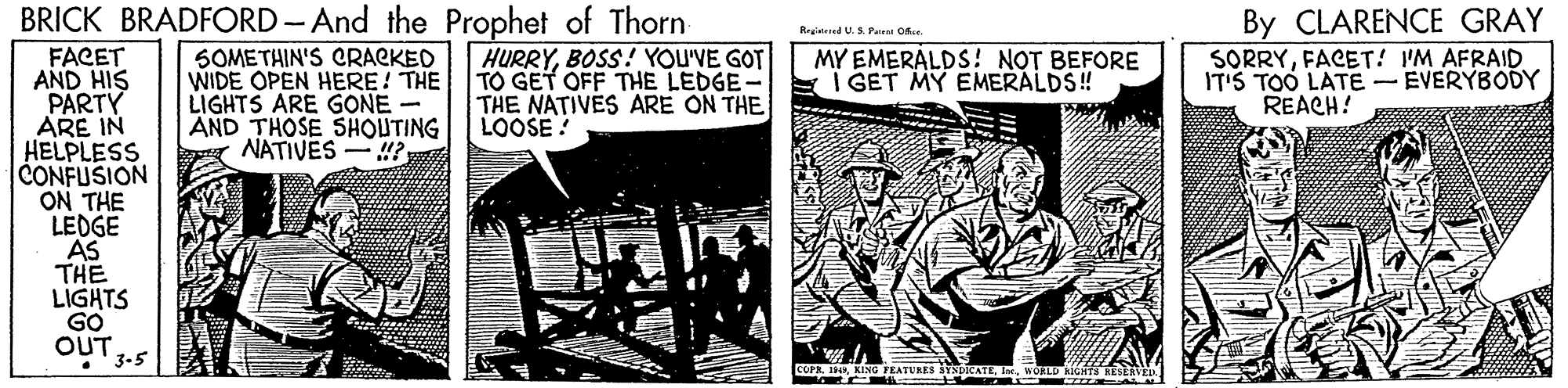 Art OCR: BRICK BRADFORD-And the Prophet of Thorn By CLARENCE GRAY SORRYFACET! IM AFRAID IT'S TOO LATE - EVERYBODY REACH! Reginend U.S. Pairei Ok. SOMETHIN'S CRACKED WIDE OPEN HERE! THE LIGHTS ARE GONE- AND THOSE SHOUTING NATIVES -? HURRYBOSS! YOU'VE GOT TO GET OFF THE LEDGE THE NATIVES ARE ON THE LOOSE! FACET AND HIS PARTY ARE IN HELPLESS CONFUSION ON THE LEDGE AS THE LIGHTS GO OUT . 3-5 MY EMERALDS ! NOT BEFORE I GET MY EMERALDS! COPAWOLLD GHTS BRICK BRADFORD-And the Prophet of Thorn By CLARENCE GRAY SORRYFACET! IM AFRAID IT'S TOO LATE - EVERYBODY REACH! Reginend U.S. Pairei Ok. SOMETHIN'S CRACKED WIDE OPEN HERE! THE LIGHTS ARE GONE- AND THOSE SHOUTING NATIVES -? HURRYBOSS! YOU'VE GOT TO GET OFF THE LEDGE THE NATIVES ARE ON THE LOOSE! FACET AND HIS PARTY ARE IN HELPLESS CONFUSION ON THE LEDGE AS THE LIGHTS GO OUT . 3-5 MY EMERALDS ! NOT BEFORE I GET MY EMERALDS! COPAKING EATURES SYSDICATEWOLLD GHTS