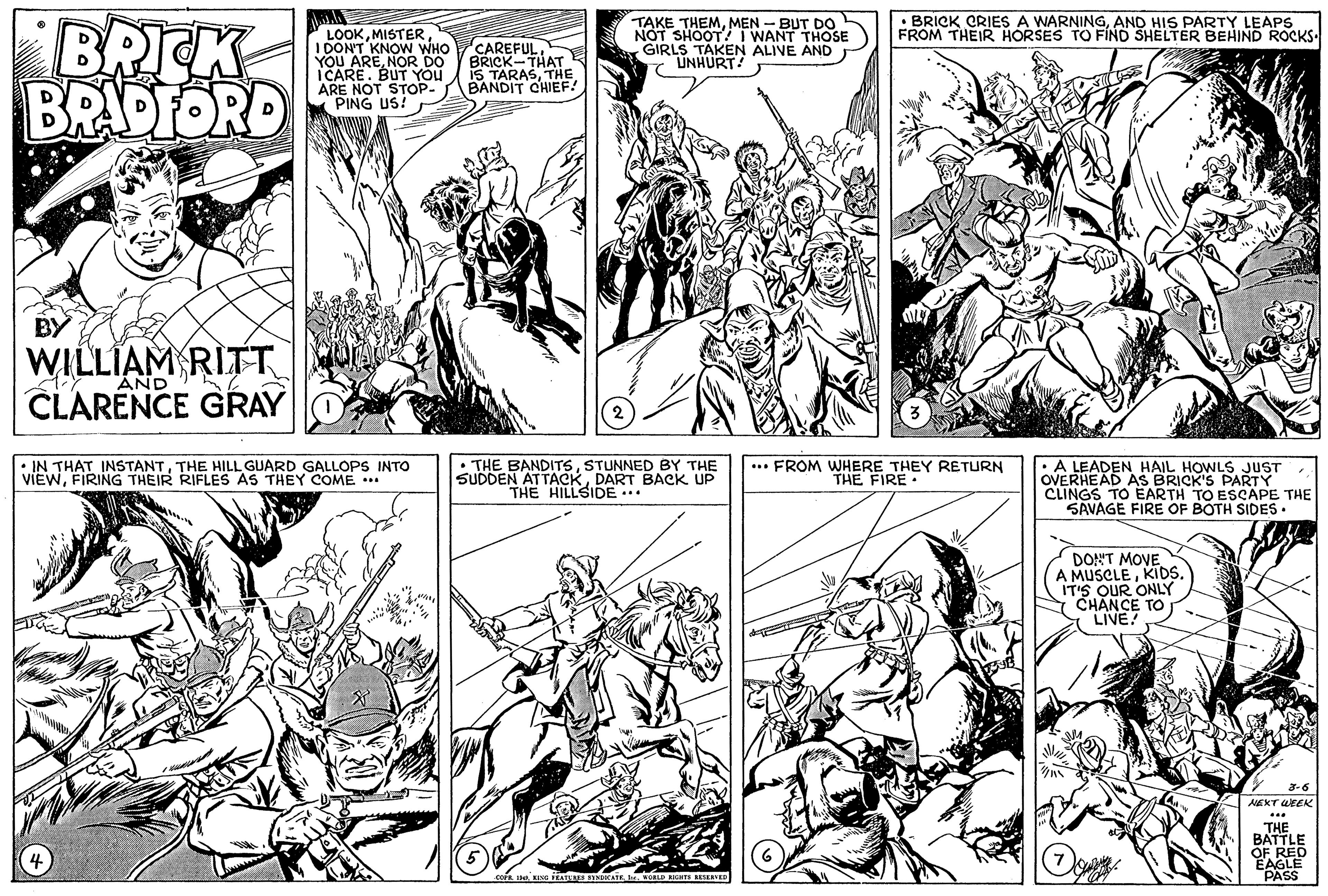 Parallel OCR: BRICK BRADFORD • BRICK CRIES A WARNINGAND HIS PARTY LEAPS FROM THEIR HORSES TO FIND SHELTER BEHIND ROCKS. LOOKMISTER I DON'T KNOW WHO YOU ARENOR DO ICARE. BUT You ARE NOT STOP- (PING US! CAREFULBRICK-THAT IS TARASTHE BANDIT CHIEF! TAKE THEMMEN - BUT DO NOT SHOOT I WANT THOSE GIRLS TAKEN ALIVE AND 7 UNHURT! BY WILLIAM RITT AND CLARENCE GRAY • IN THAT INSTANTTHE HILL GUARD GALLOPS INTO VIEWFIRING THEIR RIFLES AS THEY COME .. • THE BANDITSSTUNNED BY THE SUDDEN ATTACKDART BACK UP THE HILLSIDE.. ... FROM WHERE THEY RETURN THE FIRE • AS BRICK'S PARTY CLINGS TO EARTH TO ESCAPE THE SAVAGE FIRE OF BOTH SIDES. DONT MOVEKIDS. IT'S OUR ONLY COVE TO 3-6 NEXT WEEK THE BATTLE OF REC EAGLE PASS BRICK BRADFORD • BRICK CRIES A WARNINGAND HIS PARTY LEAPS FROM THEIR HORSES TO FIND SHELTER BEHIND ROCKS. LOOKMISTER I DON'T KNOW WHO YOU ARENOR DO ICARE. BUT You ARE NOT STOP- (PING US! CAREFULBRICK-THAT IS TARASTHE BANDIT CHIEF! TAKE THEMMEN - BUT DO NOT SHOOT I WANT THOSE GIRLS TAKEN ALIVE AND 7 UNHURT! BY WILLIAM RITT AND CLARENCE GRAY • IN THAT INSTANTTHE HILL GUARD GALLOPS INTO VIEWFIRING THEIR RIFLES AS THEY COME .. • THE BANDITSSTUNNED BY THE SUDDEN ATTACKDART BACK UP THE HILLSIDE.. ... FROM WHERE THEY RETURN THE FIRE • AS BRICK'S PARTY CLINGS TO EARTH TO ESCAPE THE SAVAGE FIRE OF BOTH SIDES. DONT MOVEA MUSCLEKIDS. IT'S OUR ONLY COVE TO 3-6 NEXT WEEK THE BATTLE OF REC EAGLE PASS