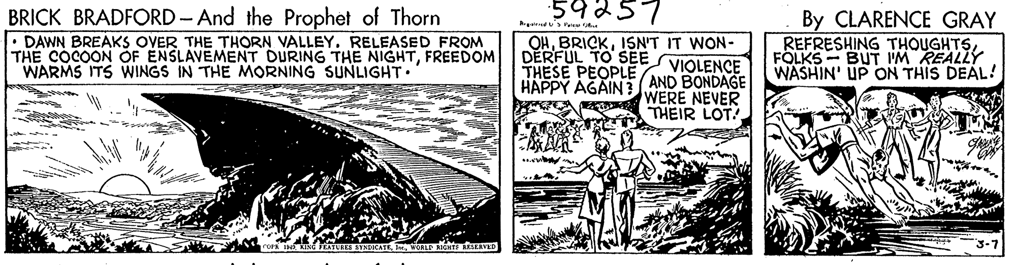 Publication OCR: 59257 BRICK BRADFORD- And the Prophet of Thorn • DAWN BREAKS OVER THE THORN VALLEY. RELEASED FROM THE COCOON OF ENSLAVEMENT DURING THE NIGHTFREEDOM WARMS ITS WINGS IN THE MORNING SUNLIGHT By CLARENCE GRAY REFRESHING THOUGHTSFOLKS - BUT IM REALLY WASHIN' UP ON THIS DEAL! Ateds Pe OHISN'T IT WON- DERFUL TO SEE VIOLENCE THESE PEOPLE HAPPY AGAIN3 AND BONDAGE WERE NEVER THEIR LOT! WORLD RIGHTS RKERVED 59257 BRICK BRADFORD- And the Prophet of Thorn • DAWN BREAKS OVER THE THORN VALLEY. RELEASED FROM THE COCOON OF ENSLAVEMENT DURING THE NIGHTFREEDOM WARMS ITS WINGS IN THE MORNING SUNLIGHT By CLARENCE GRAY REFRESHING THOUGHTSFOLKS - BUT IM REALLY WASHIN' UP ON THIS DEAL! Ateds Pe OHISN'T IT WON- DERFUL TO SEE VIOLENCE THESE PEOPLE HAPPY AGAIN3 AND BONDAGE WERE NEVER THEIR LOT! WORLD RIGHTS RKERVED