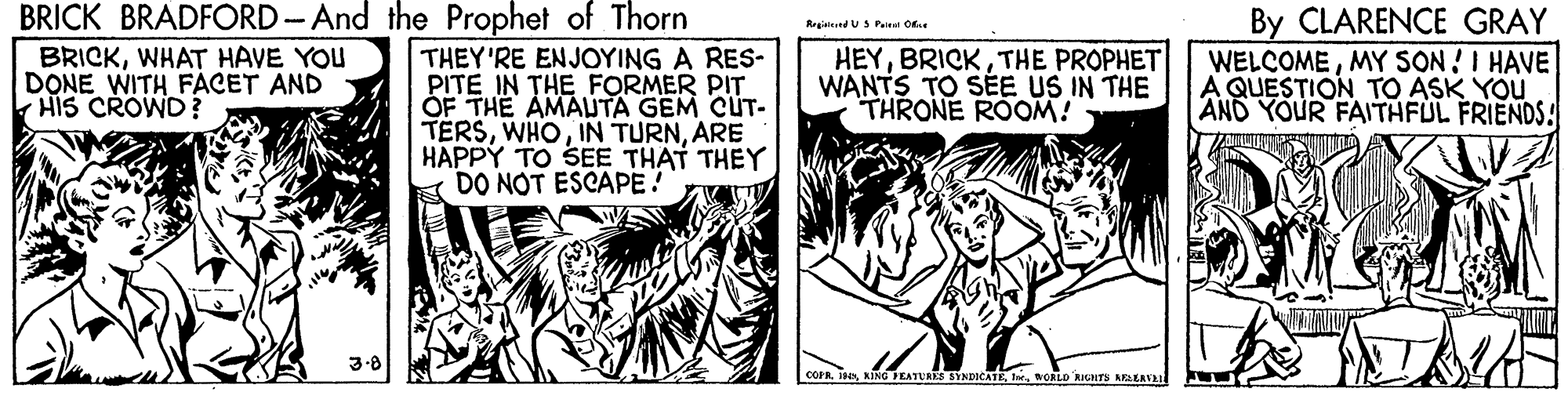 Comic book OCR: BRICK BRADFORD- And the Prophet of Thorn By CLARENCE GRAY WELCOMEMY SON!I HAVE A QUESTION TO ASK YOU AND YOUR FAITHFUL FRIENDS! Regislend US Pai O BRICKWHAT HAVE YOU DONE WITH FACET AND HIS CROWD? THEY'RE ENJOYING A RES- PITE IN THE FORMER PIT OF THE AMAUTA GEM CUT- TERSARE HAPPY TO SEE THAT THEY DO NOT ESCAPE! HEYTHE PROPHET WANTS TO SÉE US IN THE THRONE ROOM! COPRWCRLD ANTS ARLERVAI BRICK BRADFORD- And the Prophet of Thorn By CLARENCE GRAY WELCOMEMY SON!I HAVE A QUESTION TO ASK YOU AND YOUR FAITHFUL FRIENDS! Regislend US Pai O BRICKWHAT HAVE YOU DONE WITH FACET AND HIS CROWD? THEY'RE ENJOYING A RES- PITE IN THE FORMER PIT OF THE AMAUTA GEM CUT- TERSIN TURNARE HAPPY TO SEE THAT THEY DO NOT ESCAPE! HEYTHE PROPHET WANTS TO SÉE US IN THE THRONE ROOM! COPRAING EATUAES STNDICATEWCRLD ANTS ARLERVAI