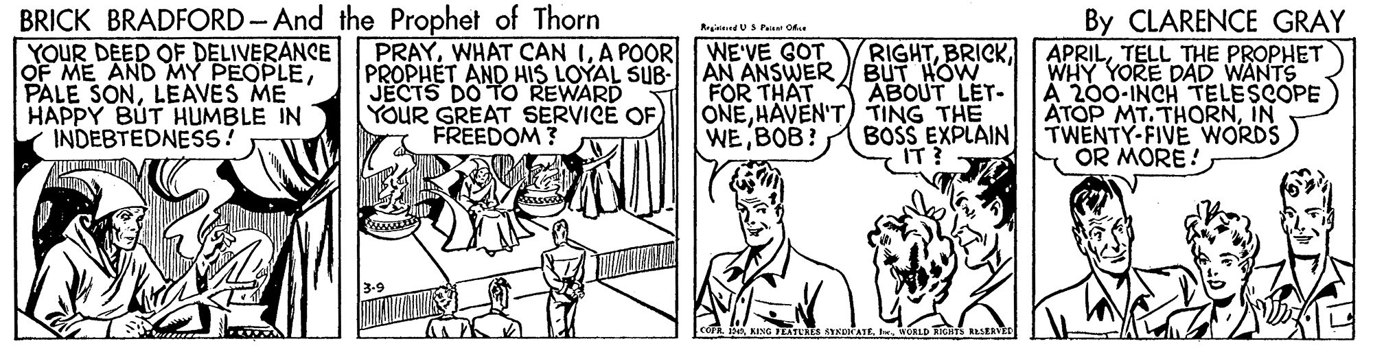 Illustration OCR: BRICK BRADFORD-And the Prophet of Thorn YOUR DEED OF DELIVERANCE OF ME AND MY PEOPLELEAVES ME HAPPY BUT HUMBLE IN INDEBTEDNESS? By CLARENCE GRAY APRILTELL THE PROPHET WHY YORE DAD WANTS A 200-INCH TELESCOPE ATOP MT. THORNIN TWENTY-FIVE WORDS OR MORE! Regininnd US Paie Ok. PRAYA POOR PROPHET AND HIS LOYAL SUB- JECTS DO TO REWARD YOUR GREAT SERVICE OF FREEDOM ? RIGHTAN ANSWER BUT HOW ABOUT LET- ONEHAVEN'T) TING THE BOSS EXPLAIN IT? WE'VE GOT FOR THAT WE BOB? BRICK BRADFORD-And the Prophet of Thorn YOUR DEED OF DELIVERANCE OF ME AND MY PEOPLEPALE SONLEAVES ME HAPPY BUT HUMBLE IN INDEBTEDNESS? By CLARENCE GRAY APRILTELL THE PROPHET WHY YORE DAD WANTS A 200-INCH TELESCOPE ATOP MT. THORNIN TWENTY-FIVE WORDS OR MORE! Regininnd US Paie Ok. PRAYWHAT CAN IA POOR PROPHET AND HIS LOYAL SUB- JECTS DO TO REWARD YOUR GREAT SERVICE OF FREEDOM ? RIGHTAN ANSWER BUT HOW ABOUT LET- ONEHAVEN'T) TING THE BOSS EXPLAIN IT? WE'VE GOT FOR THAT WE BOB?