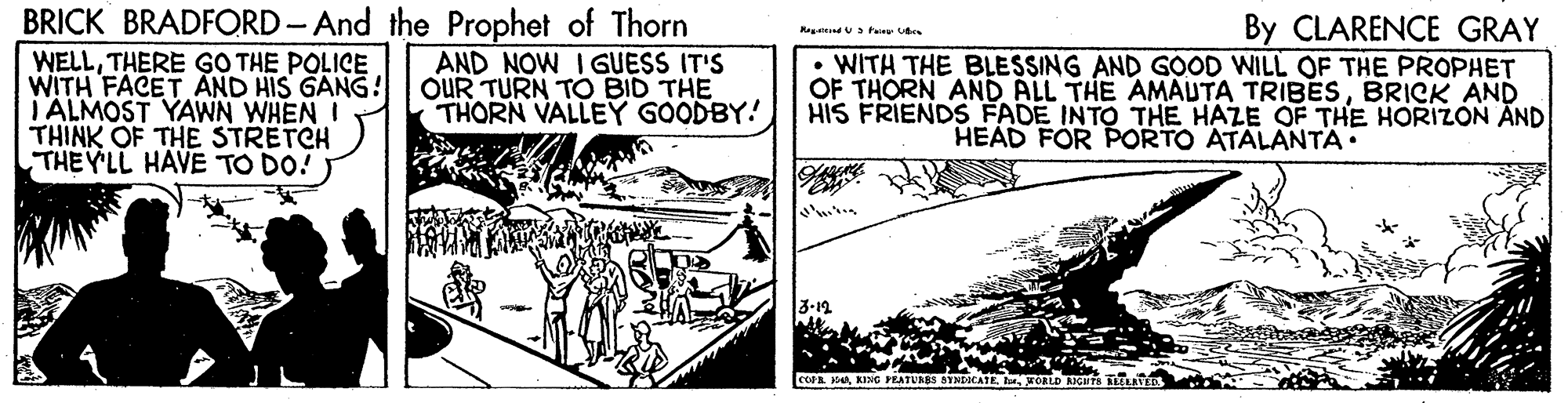 Slope OCR: BRICK BRADFORD-And the Prophet of Thorn WELLTHERE GO THE POLICE WITH FACET AND HIS GANG! I ALMOST YAWN WHEN I THINK OF THE STRETCH THEY'LL HAVE TO DO! By CLARENCE GRAY AND NOW I GUESS IT'S OUR TURN TO BID THE THORN VALLEY GOODBY! • WITH THE BLESSING AND GOOD WILL OF THE PROPHET OF THORN AND ALL THE AMAUTA TRIBESBRICK AND HIS FRIENDS FADE INTO THE HAZE OF THE HORIZON ÄND HEAD FOR PORTO ATALANTA. cceaB. KORLD BRICK BRADFORD-And the Prophet of Thorn WELLTHERE GO THE POLICE WITH FACET AND HIS GANG! I ALMOST YAWN WHEN I THINK OF THE STRETCH THEY'LL HAVE TO DO! By CLARENCE GRAY AND NOW I GUESS IT'S OUR TURN TO BID THE THORN VALLEY GOODBY! • WITH THE BLESSING AND GOOD WILL OF THE PROPHET OF THORN AND ALL THE AMAUTA TRIBESBRICK AND HIS FRIENDS FADE INTO THE HAZE OF THE HORIZON ÄND HEAD FOR PORTO ATALANTA. cceaKINC PEATURES STNDOCATEB. KORLD