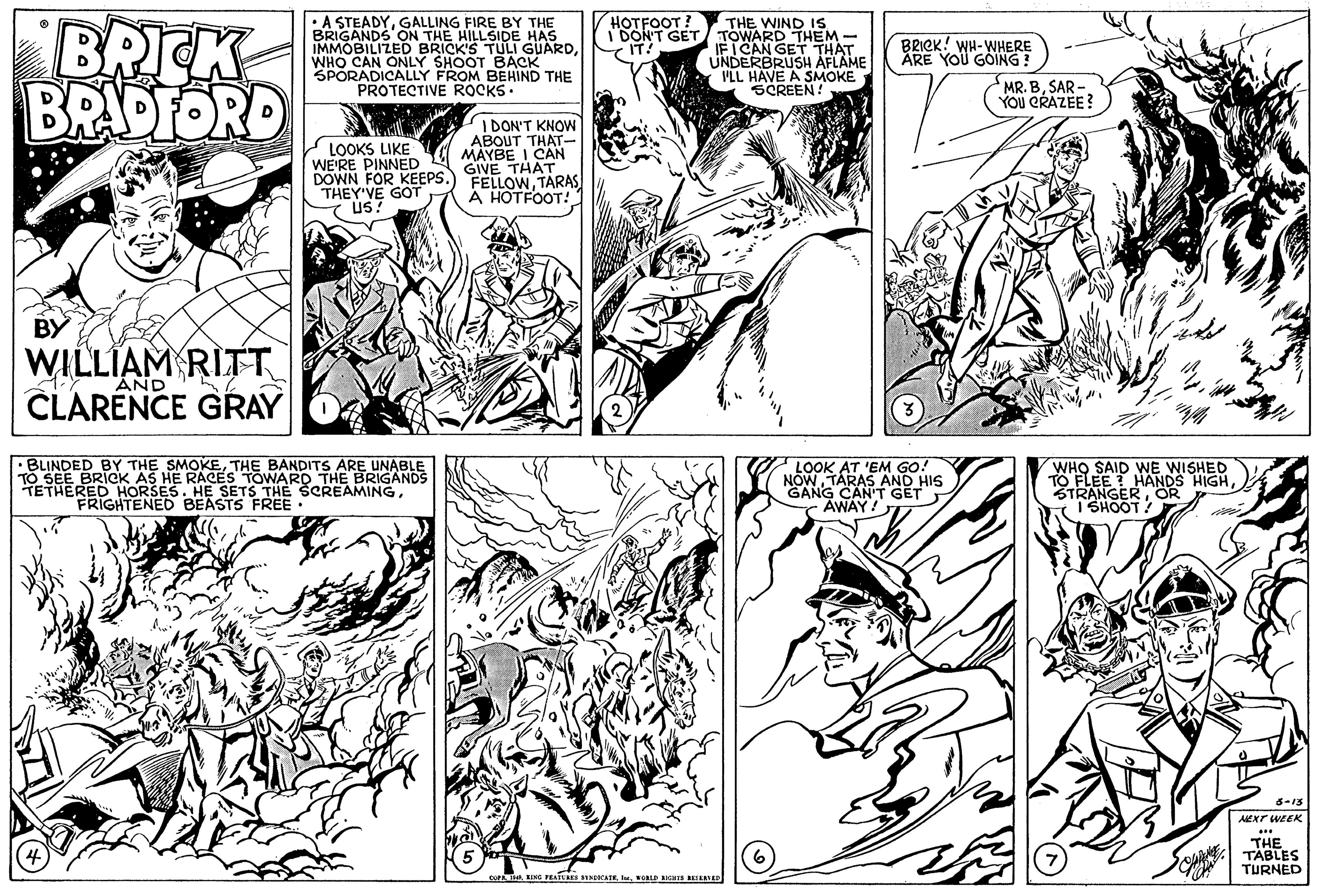Mammal OCR: BRICK BRADFORD A STEADYGALLING FIRE BY THE BRIGANDS ON THE HILLSIDE HAS IMMOBILIZED BRICK'S TULI GUARDWHO CAN ONLY SHOOT BACK SPORADICALLY FROM BEHIND THE PROTECTIVE ROCKS. HOTFOOT? THE WIND IS IDON'T GET TOWARD THEM - IF I CAN GET THAT UNDERBRUSH AFLAME VLL HAVE A SMOKE SCREEN! BRICK! WH-WHERE ÅRE YOU GOING! IT! MR. BSAR - YOU CRAZEE? IDON'T KNOW ABOUT THAT- MAYBE I CAN GIVE THAT DOWN FOR KEEPS.) FELLOWTARAS A HOTFOOT! LOOKS LIKE WE'RE PINNED THEY VE GOT us? BY WILLIAM RIT AND CLARENCE GRAY BLINDED BY THE SMOKETHE BANDITS ARE UNABLE TO SEE BRICK AS HE RACES TOWARD THE BRIGANDS TETHERED HORSES. HE SETS THE SCREAMINGFRIGHTENED BEASTS FREE : LOOK AT 'EM GO! NOW TARAS AND HIS GANG CAN'T GET AWAY! WHO SAID WE WISHED TO FLEE ? HANDS HIGHOR 1 SHOOT! AEXT WEEK THE TABLES TURNED BRICK BRADFORD A STEADYGALLING FIRE BY THE BRIGANDS ON THE HILLSIDE HAS IMMOBILIZED BRICK'S TULI GUARDWHO CAN ONLY SHOOT BACK SPORADICALLY FROM BEHIND THE PROTECTIVE ROCKS. HOTFOOT? THE WIND IS IDON'T GET TOWARD THEM - IF I CAN GET THAT UNDERBRUSH AFLAME VLL HAVE A SMOKE SCREEN! BRICK! WH-WHERE ÅRE YOU GOING! IT! MR. BSAR - YOU CRAZEE? IDON'T KNOW ABOUT THAT- MAYBE I CAN GIVE THAT DOWN FOR KEEPS.) FELLOWTARAS A HOTFOOT! LOOKS LIKE WE'RE PINNED THEY VE GOT us? BY WILLIAM RIT AND CLARENCE GRAY BLINDED BY THE SMOKETHE BANDITS ARE UNABLE TO SEE BRICK AS HE RACES TOWARD THE BRIGANDS TETHERED HORSES. HE SETS THE SCREAMINGFRIGHTENED BEASTS FREE : LOOK AT 'EM GO! NOW TARAS AND HIS GANG CAN'T GET AWAY! WHO SAID WE WISHED TO FLEE ? HANDS HIGHOR 1 SHOOT! AEXT WEEK THE TABLES TURNED