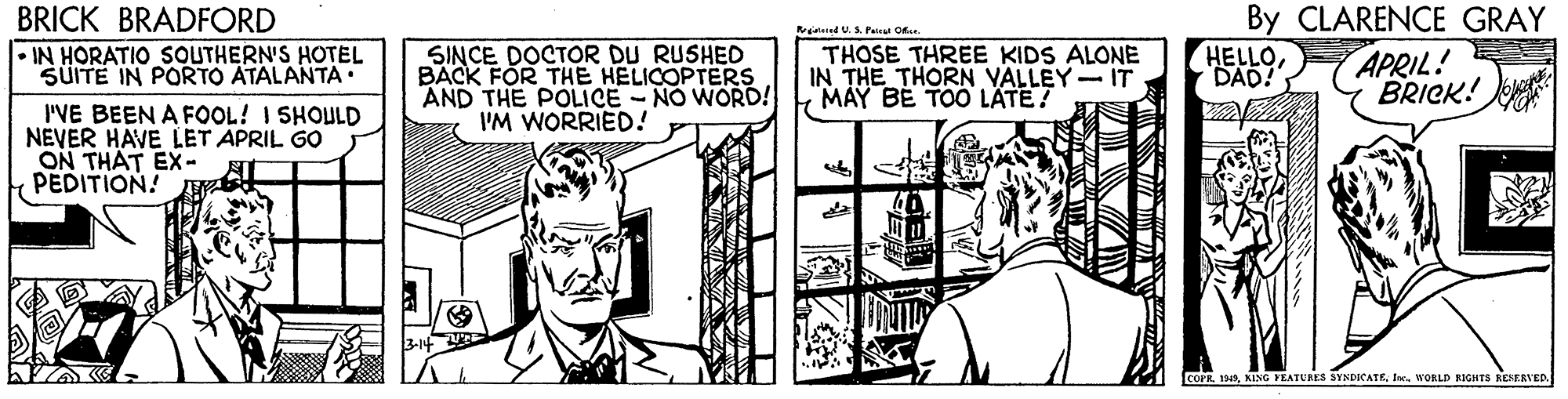 Illustration OCR: BRICK BRADFORD By CLARENCE GRAY HELLODAD! wodnind US. Pat O SINCE DOCTOR DU RUSHED BACK FOR THE HELICOPTERS AND THE POLICE - NO WORD! IM WORRIED! THOSE THREE KIDS ALONE IN THE THORN VALLEY IT MAY BE TOO LÄTE? • IN HORATIO SOUTHERN'S HOTEL SÜITE IN PORTO ATALANTA APRIL! BRICK! I'VE BEEN A FOOL! I SHOULD NEVER HAVE LET APRIL GO ON THAT EX- PEDITION! COPRWORLD NIGHTS RCSERVED. BRICK BRADFORD By CLARENCE GRAY HELLODAD! wodnind US. Pat O SINCE DOCTOR DU RUSHED BACK FOR THE HELICOPTERS AND THE POLICE - NO WORD! IM WORRIED! THOSE THREE KIDS ALONE IN THE THORN VALLEY IT MAY BE TOO LÄTE? • IN HORATIO SOUTHERN'S HOTEL SÜITE IN PORTO ATALANTA APRIL! BRICK! I'VE BEEN A FOOL! I SHOULD NEVER HAVE LET APRIL GO ON THAT EX- PEDITION! COPRKING YEATURES SYNDICATEWORLD NIGHTS RCSERVED.