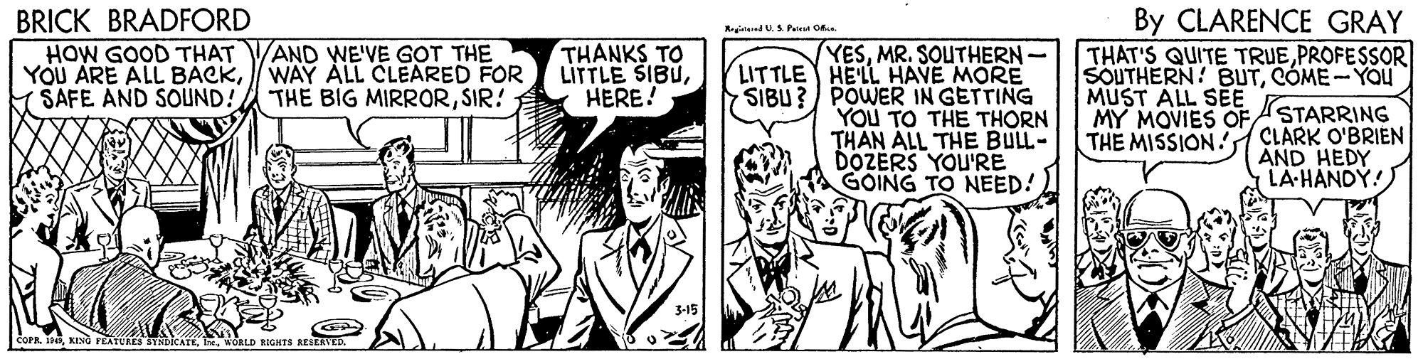 Font OCR: BRICK BRADFORD By CLARENCE GRAY Registed U.S. Pena O. AND WE'VE GOT THE THANKS TO LITTLE SIBUHERE! YESMR. SOUTHERN LITTLE HE'LL HAVE MORE SIBU ? / POWER IN GETTING YOU TO THE THORN THAN ALL THE BULL- DÖZERS YOU'RE GOING TO NEED! HOW GOOD THAT YOU ARE ALL BACKWAY ALL CLEARED FOR SAFE AND SOUND! THAT'S QUITE TRUEPROFESSOR SOUTHERN! BUTCÓME- YOu THE BIG MIRRORSIR! MUST ALL SEE MY MOVIES OFSTARRING THE MISSION! CLARK O'BRIEN AND HEDY LA-HANDY! 3-15 COPRWORLD RIGHTS REIERVKD. BRICK BRADFORD By CLARENCE GRAY Registed U.S. Pena O. AND WE'VE GOT THE THANKS TO LITTLE SIBUHERE! YESMR. SOUTHERN LITTLE HE'LL HAVE MORE SIBU ? / POWER IN GETTING YOU TO THE THORN THAN ALL THE BULL- DÖZERS YOU'RE GOING TO NEED! HOW GOOD THAT YOU ARE ALL BACKWAY ALL CLEARED FOR SAFE AND SOUND! THAT'S QUITE TRUEPROFESSOR SOUTHERN! BUTCÓME- YOu THE BIG MIRRORSIR! MUST ALL SEE MY MOVIES OFSTARRING THE MISSION! CLARK O'BRIEN AND HEDY LA-HANDY! 3-15 COPRFEATURES BYNDICATEWORLD RIGHTS REIERVKD.