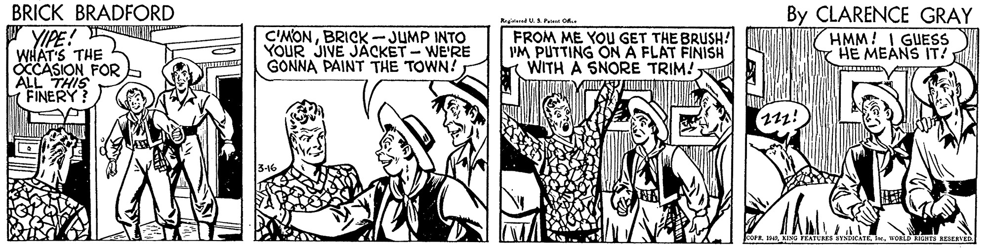 Publication OCR: BRICK BRADFORD By CLARENCE GRAY HMM! I GUESS HE MEANS IT! Reglered U.A Petet O YIPE! WHAT'S THE CCASION FOR ALL THIS FINERY? C'MONBRICK -JUMP INTO YOUR JIVE JÄCKET - WE'RE GONNA PAINT THE TOWN! FROM ME YOU GET THE BRUSH! PM PUTTING ON A FLAT FINISH WITH A SNORE TRIM! JCOPRwoaiD RIGHTS RESERVED BRICK BRADFORD By CLARENCE GRAY HMM! I GUESS HE MEANS IT! Reglered U.A Petet O YIPE! WHAT'S THE CCASION FOR ALL THIS FINERY? C'MONBRICK -JUMP INTO YOUR JIVE JÄCKET - WE'RE GONNA PAINT THE TOWN! FROM ME YOU GET THE BRUSH! PM PUTTING ON A FLAT FINISH WITH A SNORE TRIM! JCOPRKING FEATURES SYNDICATEwoaiD RIGHTS RESERVED