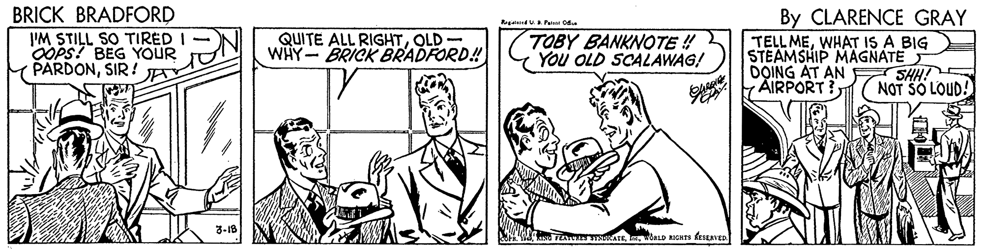 Font OCR: BRICK BRADFORD I'M STILL SO TIRED OOPS! BEG YOUR PARDONSIR! By CLARENCE GRAY TELL MEWHAT IS A BIG STEAMSHIP MAGNATE DOING AT AN SHH! FAIRPORT? gand U Painat C QUITE ALL RIGHTOLD - WHY- BRICK BRADFORD! TOBY BANKNOTE ! YOu OLD SCALAWAG! NOT SO LOUD! 3-18 TEA INICATeWORLD RIGHTS kestavED. BRICK BRADFORD I'M STILL SO TIRED OOPS! BEG YOUR PARDONSIR! By CLARENCE GRAY TELL MEWHAT IS A BIG STEAMSHIP MAGNATE DOING AT AN SHH! FAIRPORT? gand U Painat C QUITE ALL RIGHTOLD - WHY- BRICK BRADFORD! TOBY BANKNOTE ! YOu OLD SCALAWAG! NOT SO LOUD! 3-18 TEA INICATeWORLD RIGHTS kestavED.