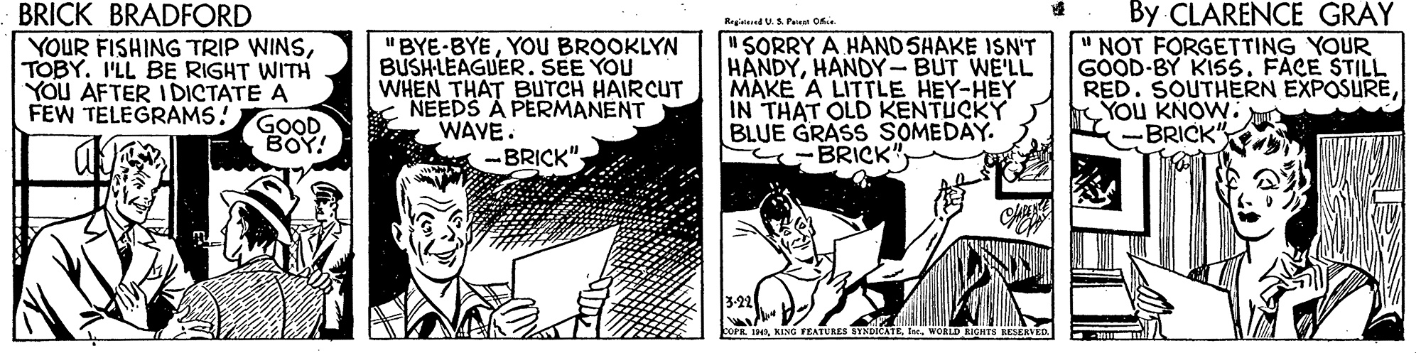 Comic book OCR: BRICK BRADFORD YOUR FISHING TRIP WINSTOBY. I'LL BE RIGHT WITH YOU AFTER IDICTATE A FEW TELEGRAMS! By CLARENCE GRAY NOT FORGETTING YOUR GOOD-BY KISS. FACE STILL RED. SOUTHERN EXPOSUREYOu KNOW. BRICK Regidered U.S Piet Ofie 'BYE-BYEYOU BROOKLYN BUSHLEAGUER. SEE YOU WHEN THAT BUTCH HAIRCUT NEEDS A PERMANENT WAVE. -BRICK". "SORRY A HAND SHAKE ISN'T HANDYHANDY-BUT WE'LL MAKE A LITTLE HEY-HEY IN THAT OLD KENTUCKY BLUE GRASS SOMEDAY. -BRICK" GOOD BOY! 3-22 COPR 1In. WORLD RICHTS RESERVED. BRICK BRADFORD YOUR FISHING TRIP WINSTOBY. I'LL BE RIGHT WITH YOU AFTER IDICTATE A FEW TELEGRAMS! By CLARENCE GRAY NOT FORGETTING YOUR GOOD-BY KISS. FACE STILL RED. SOUTHERN EXPOSUREYOu KNOW. BRICK Regidered U.S Piet Ofie 'BYE-BYEYOU BROOKLYN BUSHLEAGUER. SEE YOU WHEN THAT BUTCH HAIRCUT NEEDS A PERMANENT WAVE. -BRICK". "SORRY A HAND SHAKE ISN'T HANDYHANDY-BUT WE'LL MAKE A LITTLE HEY-HEY IN THAT OLD KENTUCKY BLUE GRASS SOMEDAY. -BRICK" GOOD BOY! 3-22 COPR 1KING FEATURES SYNDICATEIn. WORLD RICHTS RESERVED.