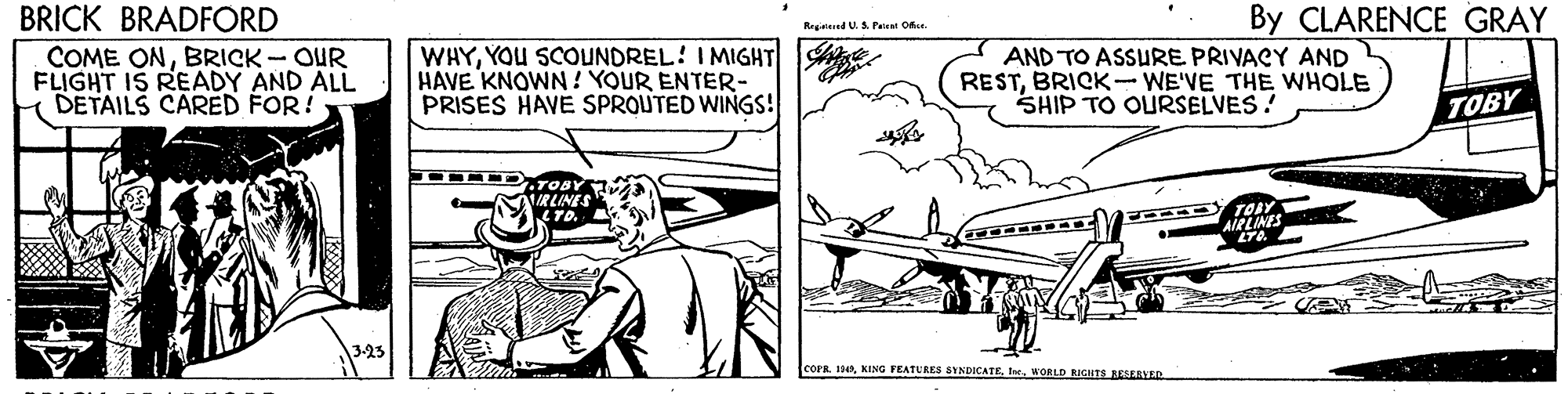 Parallel OCR: By CLARENCE GRAY BRICK BRADFORD COME ONBRICK - OUR FLIGHT IS READY AND ALL DETAILS CARED FOR! Regesed U. S Paieat Ohur. WHYYOU SCOUNDREL! IMIGHT HAVE KNOWN! YOUR ENTER- PRISES HAVE SPROUTED WINGS! AND TO ASSURE PRIVACY AND RESTBRICK-WE'VE THE WHOLE SHIP TO OURSELVES! TOBY TOBY IRLINES LTD. AIRLINES LTA COPR. 1WORLD RIGHTS EESVED By CLARENCE GRAY BRICK BRADFORD COME ONBRICK - OUR FLIGHT IS READY AND ALL DETAILS CARED FOR! Regesed U. S Paieat Ohur. WHYYOU SCOUNDREL! IMIGHT HAVE KNOWN! YOUR ENTER- PRISES HAVE SPROUTED WINGS! AND TO ASSURE PRIVACY AND RESTBRICK-WE'VE THE WHOLE SHIP TO OURSELVES! TOBY TOBY IRLINES LTD. AIRLINES LTA COPR. 1KING FEATURES SYNDICATEWORLD RIGHTS EESVED