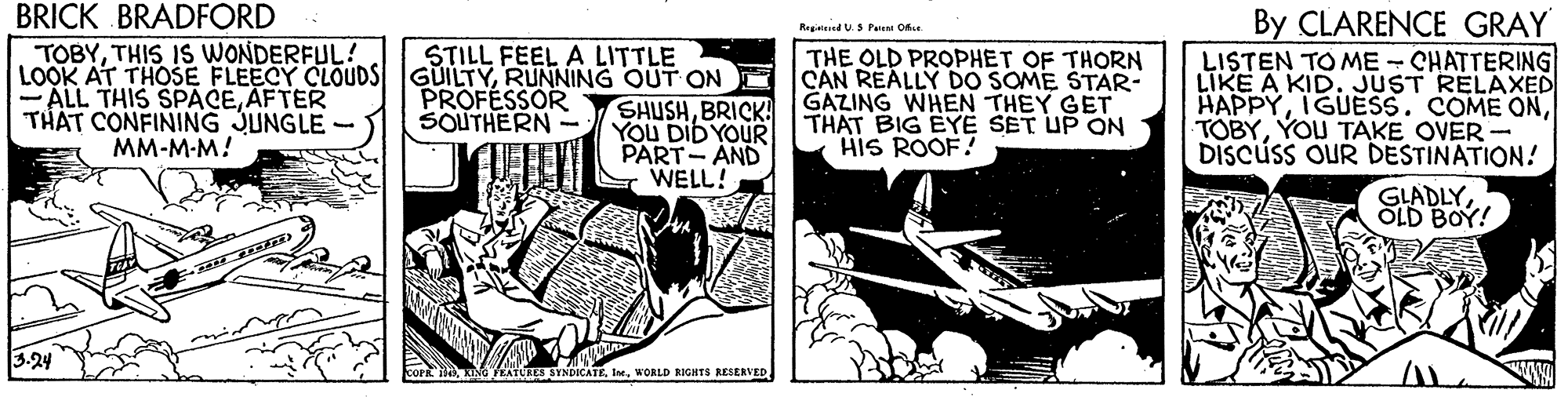 Conversation OCR: BRICK BRADFORD By CLARENCE GRAY LISTEN TO ME - CHATTERING LIKE A KID. JUST RELAXED HAPPYYOU TAKE OVER- DISCUSS OUR DESTINATION! Regatad US Pa O TOBYTHIS IS WONDERFUL! STILL FEEL A LITTLE THE OLD PROPHET OF THORN CAN REALLY DO SOME STAR- GAZING WHEN THEY GET THAT BIG EYE SET UP ON HIS ROOF! LOOK AT THOSE FLEECY CLOUDS GUILTYRUNNING OUT ON ALL THIS SPACEAFTER PROFESSOR SOUTHERN - SHUSHBRICK! YOU DID YOUR PART- AND WELL! THÁT CONFINING JUNGLE - MM-M-M! GLADLYOLD BOY! 3.24 STNDICATE. IrWORLD RIGHTS RESERVED BRICK BRADFORD By CLARENCE GRAY LISTEN TO ME - CHATTERING LIKE A KID. JUST RELAXED HAPPYIGUESS. COME ONYOU TAKE OVER- DISCUSS OUR DESTINATION! Regatad US Pa O TOBYTHIS IS WONDERFUL! STILL FEEL A LITTLE THE OLD PROPHET OF THORN CAN REALLY DO SOME STAR- GAZING WHEN THEY GET THAT BIG EYE SET UP ON HIS ROOF! LOOK AT THOSE FLEECY CLOUDS GUILTYRUNNING OUT ON ALL THIS SPACEAFTER PROFESSOR SOUTHERN - SHUSHBRICK! YOU DID YOUR PART- AND WELL! THÁT CONFINING JUNGLE - MM-M-M! GLADLYOLD BOY! 3.24 STNDICATE. IrWORLD RIGHTS RESERVED