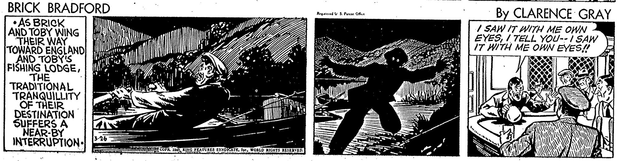 Graphic design OCR: BRICK BRADFORD By CLARENCE GRAY I SAW IT WITH ME OWN EYESI TELL YOU--I SAW IT WITH ME OWN EYES! RegaiendU S. Paica Ofas • AS BRICK AND TOBY WING THEIR WAY TOWARD ENGLAND AND TOBY'S FISHING LODGETHE TRADITIONAL TRÄNQUILLITY OF THEIR DESTINATION SUFFERS A NEAR-BY INTERRUPTION COFA I KING FEATURES SYNDRATEWORLD AIGHTS LESEVED BRICK BRADFORD By CLARENCE GRAY I SAW IT WITH ME OWN EYESI TELL YOU--I SAW IT WITH ME OWN EYES! RegaiendU S. Paica Ofas • AS BRICK AND TOBY WING THEIR WAY TOWARD ENGLAND AND TOBY'S FISHING LODGETHE TRADITIONAL TRÄNQUILLITY OF THEIR DESTINATION SUFFERS A NEAR-BY INTERRUPTION COFA I KING FEATURES SYNDRATEWORLD AIGHTS LESEVED