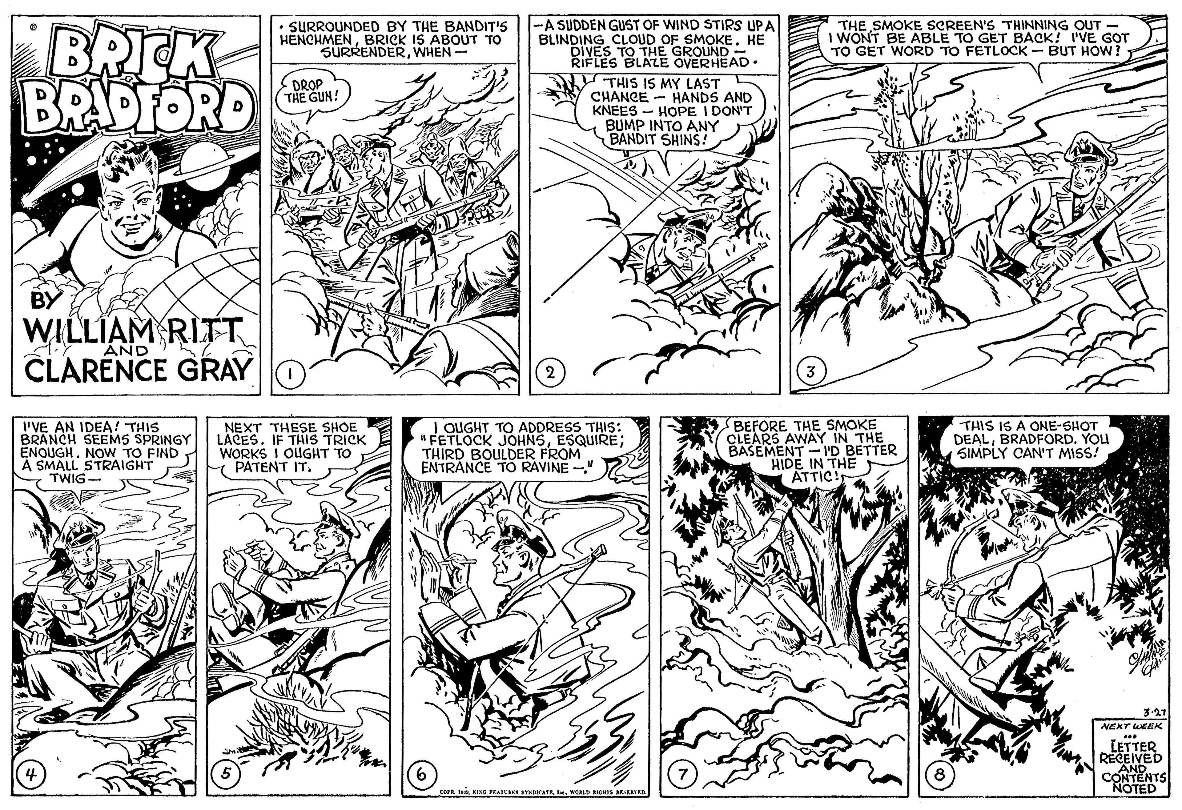 Style OCR: BRIK BRAPFORD • SURROUNDED BY THE BANDIT'S HENCHMENBRICK IS ABOUT TO SURRENDERWHEN- -A SUDDEN GUST OF WIND STIRS UPA BLINDING CLOUD OF SMOKE. HE DIVES TO THE GROUND- RIFLES BLALE OVERHEAD• THE SMOKE SCREEN'S THINNING OUT - I WONT BE ABLE TO GET BACK! I'VE GOT TO GET WORD TO FETLOCK- BUT HOW? THIS IS MY LAST CHANCE - HANDS AND KNEES - HOPE I DON'T BUMP INTO ANY BANDIT SHINS! OROP THE GUN! BY WILLIAM RITT AND CLARENCE GRAY I'VE AN IDEA! THIS BRANCH SEEMS SPRINGY ENQUGHNOW TO FIND A SMALL STRAIGHT Y TWIG- NEXT THESE SHOE LÄCES. IF THIS TRICK WORKS I OUGHT TO PATENT IT. I QUGHT TO ADDRESS THIS: " FETLOCK JOHNSESQUIRE; THIRD BOULDER FROM ENTRANCE TO RAVINE -" BEFORE THE SMOKE CLEARS AWAY IN THE BASEMENT - I'D BETTER HIDE IN THE ATTIC! THIS IS A ONE-SHOT DEALBRADFORD. YOU SIMPLY CAN'T MISS! 3.27 NEXT WEEK LETTER RECEIVED AND CONTENTS NOTED ie PRATURes rATEWORLD ICHTs ED BRIK BRAPFORD • SURROUNDED BY THE BANDIT'S HENCHMENBRICK IS ABOUT TO SURRENDERWHEN- -A SUDDEN GUST OF WIND STIRS UPA BLINDING CLOUD OF SMOKE. HE DIVES TO THE GROUND- RIFLES BLALE OVERHEAD• THE SMOKE SCREEN'S THINNING OUT - I WONT BE ABLE TO GET BACK! I'VE GOT TO GET WORD TO FETLOCK- BUT HOW? THIS IS MY LAST CHANCE - HANDS AND KNEES - HOPE I DON'T BUMP INTO ANY BANDIT SHINS! OROP THE GUN! BY WILLIAM RITT AND CLARENCE GRAY I'VE AN IDEA! THIS BRANCH SEEMS SPRINGY ENQUGHNOW TO FIND A SMALL STRAIGHT Y TWIG- NEXT THESE SHOE LÄCES. IF THIS TRICK WORKS I OUGHT TO PATENT IT. I QUGHT TO ADDRESS THIS: " FETLOCK JOHNSESQUIRE; THIRD BOULDER FROM ENTRANCE TO RAVINE -" BEFORE THE SMOKE CLEARS AWAY IN THE BASEMENT - I'D BETTER HIDE IN THE ATTIC! THIS IS A ONE-SHOT DEALBRADFORD. YOU SIMPLY CAN'T MISS! 3.27 NEXT WEEK LETTER RECEIVED AND CONTENTS NOTED ie PRATURes rATEWORLD ICHTs ED