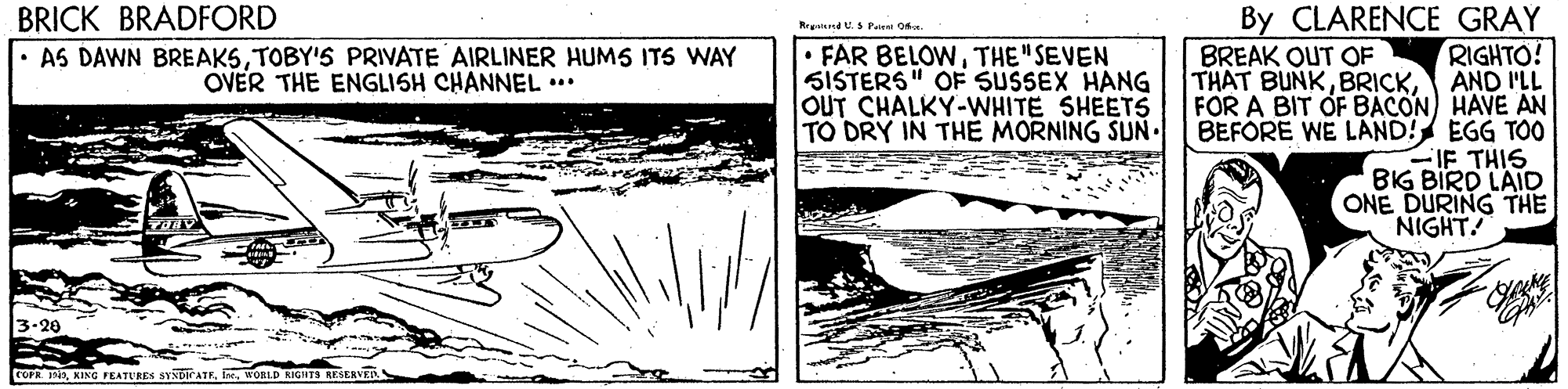 Drawing OCR: BRICK BRADFORD • AS DAWN BREAKSTOBY'S PRIVATE AIRLINER HUMS ITS WAY By CLARENCE GRAY RIGHTO! AND I'LL FOR A BIT OF BACON) HAVE AN BEFORE WE LAND! EGG TOO IF THIS BIG BIRD LAID ONE DURING THE NIGHT Rrasiend U.S Paiest On • FAR BELOWTHE"SEVEN SISTERS" OF SUSSEX HANG OUT CHALKY-WHITE SHEETS TO DRY IN THE MORNING SUN BREAK OUT OF THAT BUNKOVER THE ENGLISH CHANNEL ... COPRWORLD KIGNTS RESESVER BRICK BRADFORD • AS DAWN BREAKSTOBY'S PRIVATE AIRLINER HUMS ITS WAY By CLARENCE GRAY RIGHTO! AND I'LL FOR A BIT OF BACON) HAVE AN BEFORE WE LAND! EGG TOO IF THIS BIG BIRD LAID ONE DURING THE NIGHT Rrasiend U.S Paiest On • FAR BELOWTHE"SEVEN SISTERS" OF SUSSEX HANG OUT CHALKY-WHITE SHEETS TO DRY IN THE MORNING SUN BREAK OUT OF THAT BUNKOVER THE ENGLISH CHANNEL ... COPRKIXG FEATURES SYNDICATEWORLD KIGNTS RESESVER