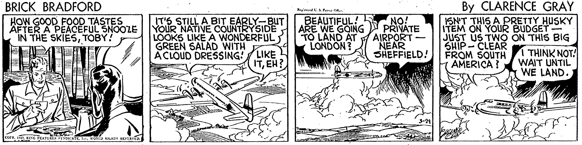 Monochrome OCR: By CLARENCE GRAY ISN'T THIS A PRETTY HUSKY ITEM ON YOUR BUDGET JUST US TWO ON THIS BIG SHIP-CLEAR FROM SOUTH AMERICA ? BRICK BRADFORD Rraverrd C. A Paru GK IT'S STILL A BIT EARLY-BUT YOUR NATIVE COUNTRYSIDE LOOKS LIKE A WONDERFUL GREEN SALAD WITH LIKE ITEH? NO! ARE WE GOING PRIVATE AIRPORT- NEAR SHEFFIELD! BEAUTIFUL! 5 HOW GOOD FOOD TASTES AFTER A PEACEFUL SNOOZE IN THE SKIESTOBY! TO LAND AT LONDON? 1 THINK NOT! WAIT UNTIL WE LAND. A CLOUD DRESSING! COR I. KING FKATURKA PYNDIATEhe. 4ORLD RHTN KEPIRYED By CLARENCE GRAY ISN'T THIS A PRETTY HUSKY ITEM ON YOUR BUDGET JUST US TWO ON THIS BIG SHIP-CLEAR FROM SOUTH AMERICA ? BRICK BRADFORD Rraverrd C. A Paru GK IT'S STILL A BIT EARLY-BUT YOUR NATIVE COUNTRYSIDE LOOKS LIKE A WONDERFUL GREEN SALAD WITH LIKE ITEH? NO! ARE WE GOING PRIVATE AIRPORT- NEAR SHEFFIELD! BEAUTIFUL! 5 HOW GOOD FOOD TASTES AFTER A PEACEFUL SNOOZE IN THE SKIESTOBY! TO LAND AT LONDON? 1 THINK NOT! WAIT UNTIL WE LAND. A CLOUD DRESSING! COR I. KING FKATURKA PYNDIATEhe. 4ORLD RHTN KEPIRYED