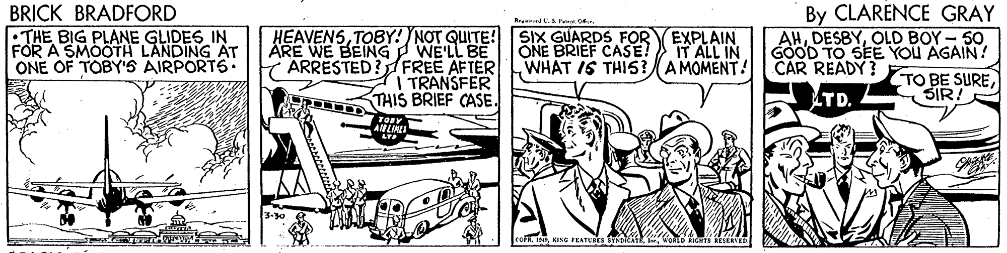 Publication OCR: By CLARENCE GRAY AHOLD BOY-50 GOOD TO SEE YOU AGAIN! TO BE SURESIR! BRICK BRADFORD :THE BIG PLANE GLIDES IN FOR A SMOOTH LANDING AT ONE OF TOBY'S AIRPORTS• HEAVENSTOBY! NOT QUITE! WE'LL BE ARRESTED? FREE AFTER I TRANSFER THIS BRIEF CASE. Rend.S Pateat Of. SIX GUARDS FOR ONE BRIEF CASE! WHAT IS THI5? A MOMENT! ÄRE WE BEIÍNG EXPLAIN IT ALL IN CAR READY ? TD. AIBLIKLS LT coFR19 KING PEATURES SYXDICATE I WORLD RIGHTS RESERV By CLARENCE GRAY AHOLD BOY-50 GOOD TO SEE YOU AGAIN! TO BE SURESIR! BRICK BRADFORD :THE BIG PLANE GLIDES IN FOR A SMOOTH LANDING AT ONE OF TOBY'S AIRPORTS• HEAVENSTOBY! NOT QUITE! WE'LL BE ARRESTED? FREE AFTER I TRANSFER THIS BRIEF CASE. Rend.S Pateat Of. SIX GUARDS FOR ONE BRIEF CASE! WHAT IS THI5? A MOMENT! ÄRE WE BEIÍNG EXPLAIN IT ALL IN CAR READY ? TD. AIBLIKLS LT coFR19 KING PEATURES SYXDICATE I WORLD RIGHTS RESERV