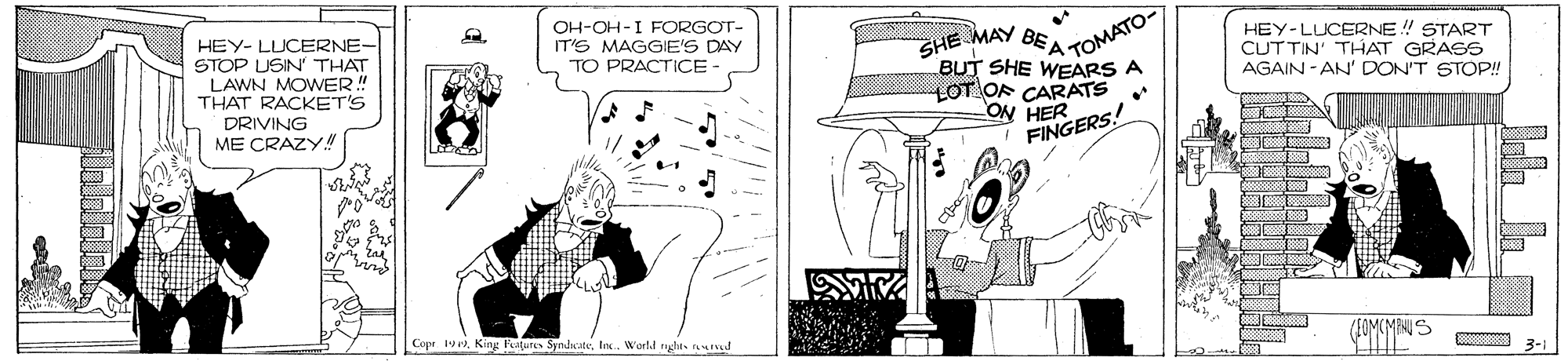 Comics OCR: OH-OH-I FORGOT- IT'S MAGGIE'S DAY TO PRACTICE - HEY-LUCERNE ! START CUTTIN' THAT GRASS AGAIN - AN' DON'T STOP! HEY- LUCERNE- STOP USIN' THAT LAWN MOWER!" THAT RACKET'S SHE MAY BEA OMATO BUT SHE WEARS A LOT OF CARATS ON HER FINGERS! DRIVING ME CRAZY! ta /SOMCMANUS Cope 1vIn. W'arld nghts d 3-1 OH-OH-I FORGOT- IT'S MAGGIE'S DAY TO PRACTICE - HEY-LUCERNE ! START CUTTIN' THAT GRASS AGAIN - AN' DON'T STOP! HEY- LUCERNE- STOP USIN' THAT LAWN MOWER!" THAT RACKET'S SHE MAY BEA OMATO BUT SHE WEARS A LOT OF CARATS ON HER FINGERS! DRIVING ME CRAZY! ta /SOMCMANUS Cope 1vKing Patures SyndicateIn. W'arld nghts d 3-1