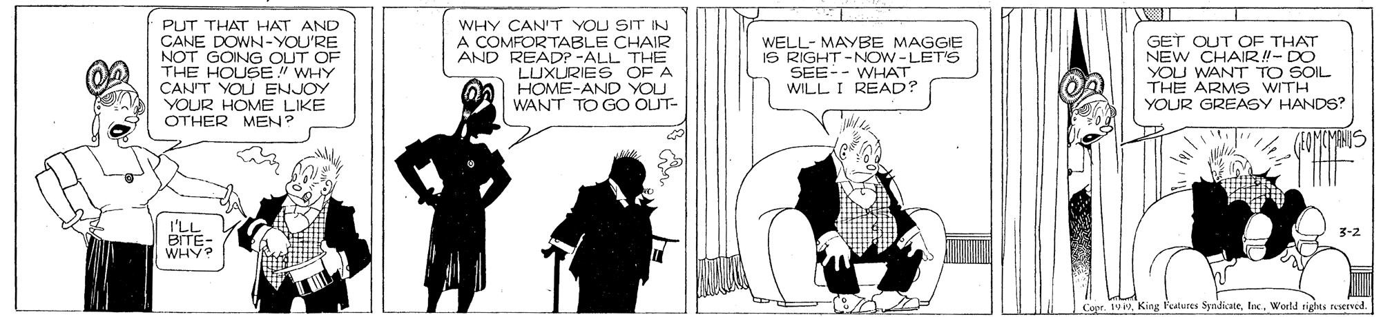 Drawing OCR: PUT THAT HAT AND CANE DOWN-YOU'RE NOT GOING OUT OF THE HOUSE" WHY CANIT YOU ENJOY YOUR HOME LIKE OTHER MEN? WHY CAN'T YOU SIT IN A COMFORTABLE CHAIR AND READP -ALL THE LUXURIES OF A HOME-AND YOU WANT TO GO OUT- WELL- MAYBE MAGGIE IS RIGHT-NOW-LET'S SEE-- WHAT WILL I READ? GET OUT OF THAT NEW CHAIR!- DO YOU WANT TO SOIL THE ARMS WITH YOUR GREASY HANDS? I'LL BITE- WHY? 3-2 Coer. 199World rights reserved. PUT THAT HAT AND CANE DOWN-YOU'RE NOT GOING OUT OF THE HOUSE" WHY CANIT YOU ENJOY YOUR HOME LIKE OTHER MEN? WHY CAN'T YOU SIT IN A COMFORTABLE CHAIR AND READP -ALL THE LUXURIES OF A HOME-AND YOU WANT TO GO OUT- WELL- MAYBE MAGGIE IS RIGHT-NOW-LET'S SEE-- WHAT WILL I READ? GET OUT OF THAT NEW CHAIR!- DO YOU WANT TO SOIL THE ARMS WITH YOUR GREASY HANDS? I'LL BITE- WHY? 3-2 Coer. 199King Pestures SyndicateWorld rights reserved.