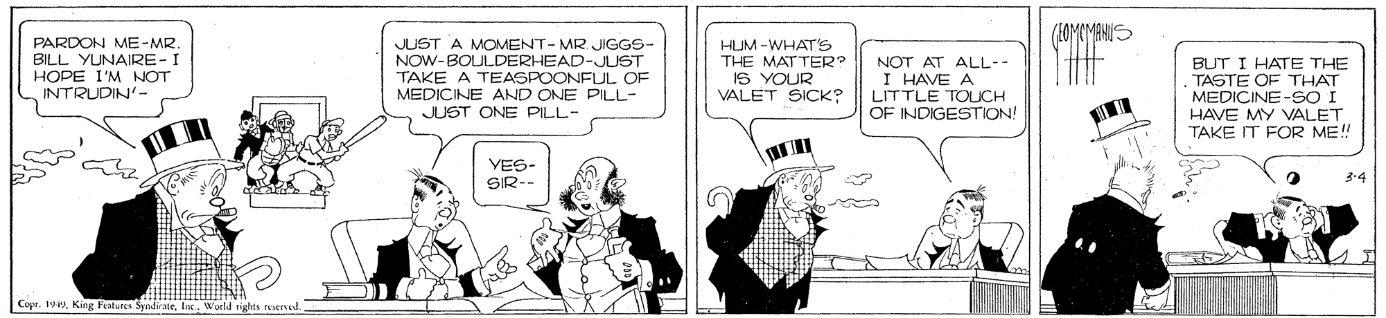 Cartoon OCR: PARDON ME-MR. BILL YUNAIRE-I HOPE I'M NOT INTRUDIN'- JUST A MOMENT- MR. JIGGS- NOW-BOULDERHEAD-JUST TAKE A TEASPOONFUL OF MEDICINE AND ONE PILL- JUST ONE PILL- HUM -WHAT'S THE MATTER? IS YOUR VALET SICK? NOT AT ALL-- I HAVE A LITTLE TOUCH OF INDIGESTION! BUT I HATE THE TASTE OF THAT MEDICINE-SO I HAVE MY VALET TAKE IT FOR ME! YES- SIR-- 3-4 Copr. 1Inc. World PARDON ME-MR. BILL YUNAIRE-I HOPE I'M NOT INTRUDIN'- JUST A MOMENT- MR. JIGGS- NOW-BOULDERHEAD-JUST TAKE A TEASPOONFUL OF MEDICINE AND ONE PILL- JUST ONE PILL- HUM -WHAT'S THE MATTER? IS YOUR VALET SICK? NOT AT ALL-- I HAVE A LITTLE TOUCH OF INDIGESTION! BUT I HATE THE TASTE OF THAT MEDICINE-SO I HAVE MY VALET TAKE IT FOR ME! YES- SIR-- 3-4 Copr. 1King Features SyndirateInc. World