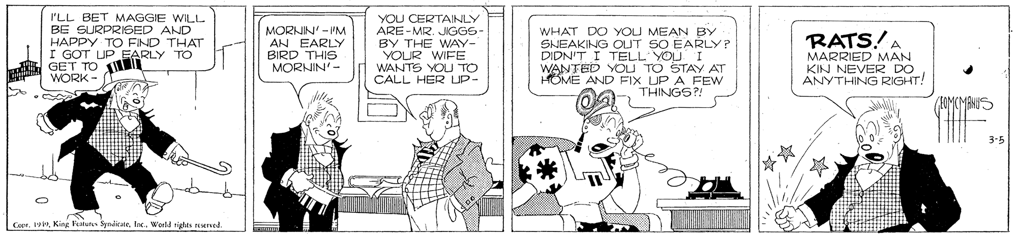 Comic book OCR: I'LL BET MAGGIE WILL BE SURPRISED AND HAPPY TO FIND THAT I GOT UP EARLY TO GET TO WORK MORNIN' -'M AN EARLY BIRD THIS MORNIN'- YOU CERTAINLY ARE-MR. JIGGS BY THE WAY- YOUR WIFE WANTS YOU TO CALL HER UP- WHAT DO YOU MEAN BY SNEAKING OUT SO EARLY? DIDN'T I TELL YOU I WANTED YOU TO STAY AT HOME AND FIX UP A FEW THINGS?! RATS!A MARRIED MAN KIN NEVER DO ANYTHING RIGHT! (A0MCMANIIS 3-5 Coee. 19World tights reserved. I'LL BET MAGGIE WILL BE SURPRISED AND HAPPY TO FIND THAT I GOT UP EARLY TO GET TO WORK MORNIN' -'M AN EARLY BIRD THIS MORNIN'- YOU CERTAINLY ARE-MR. JIGGS BY THE WAY- YOUR WIFE WANTS YOU TO CALL HER UP- WHAT DO YOU MEAN BY SNEAKING OUT SO EARLY? DIDN'T I TELL YOU I WANTED YOU TO STAY AT HOME AND FIX UP A FEW THINGS?! RATS!A MARRIED MAN KIN NEVER DO ANYTHING RIGHT! (A0MCMANIIS 3-5 Coee. 19King Features SydicateWorld tights reserved.