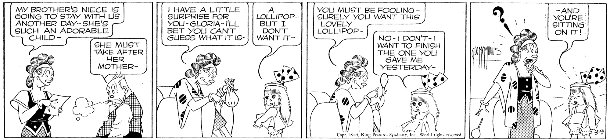 Fiction OCR: MY BROTHER'S NIECE IS GOING TO STAY WITH Us ANOTHER DAY-SHE'S SUCH AN ADORABLE CHILD- I HAVE A LITTLE SURPRISE ROR YOU-GLORIA-I'LL BET YOU CAN'T GUESS WHAT IT IS- A LOLLIPOP.. BUT I DON'T WANT IT- YOU MUST BE FOOLING- SURELY YOu WANT THIS - AND YOU'RE SITTING ON IT! LOVELY LOLLIPOP- SHE MUST TAKE AFTER HER MOTHER- NO-I DON'T-I WANT TO FINISH THE ONE YOU GAVE ME YESTERDAY- 53-9 Copr. 19Inc. World rights rerved. MY BROTHER'S NIECE IS GOING TO STAY WITH Us ANOTHER DAY-SHE'S SUCH AN ADORABLE CHILD- I HAVE A LITTLE SURPRISE ROR YOU-GLORIA-I'LL BET YOU CAN'T GUESS WHAT IT IS- A LOLLIPOP.. BUT I DON'T WANT IT- YOU MUST BE FOOLING- SURELY YOu WANT THIS - AND YOU'RE SITTING ON IT! LOVELY LOLLIPOP- SHE MUST TAKE AFTER HER MOTHER- NO-I DON'T-I WANT TO FINISH THE ONE YOU GAVE ME YESTERDAY- 53-9 Copr. 19King l'eatuns SyndivateInc. World rights rerved.