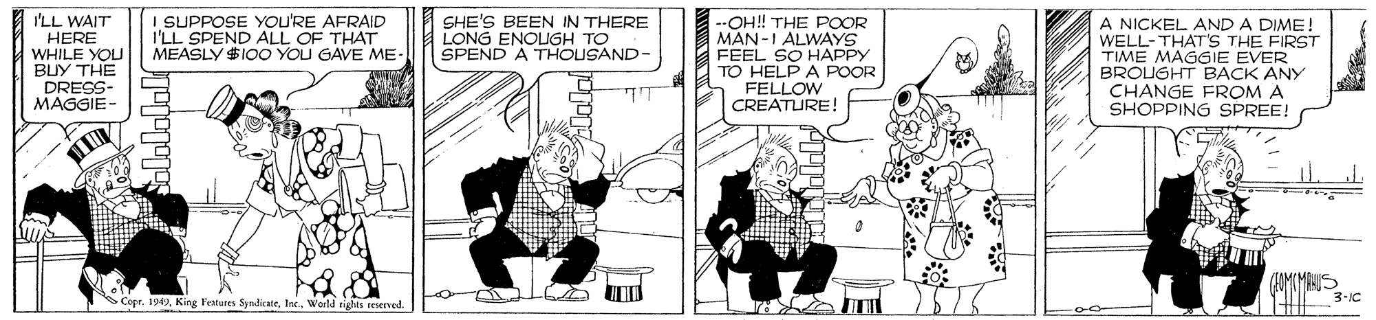 Illustration OCR: I SUPPOSE YOU'RE AFRAID I'LL SPEND ALL OF THAT MEASLY $IOO YOU GAVE ME- SHE'S BEEN IN THERE LONG ENOUGH TO SPEND A THOUSAND- --OH! THE POOR MAN-1 ALWAYS FEEL SO HAPPY TO HELP A POOR FELLOW CREATURE! A NICKEL AND A DIME ! WELL-THAT'S THE FIRST TIME MAGGIE EVER BROUGHT BACK ANY CHANGE FROM A SHOPPING SPREE! SCopr. 19World rights reserved. 3-IC ???????? I SUPPOSE YOU'RE AFRAID I'LL SPEND ALL OF THAT MEASLY $IOO YOU GAVE ME- SHE'S BEEN IN THERE LONG ENOUGH TO SPEND A THOUSAND- --OH! THE POOR MAN-1 ALWAYS FEEL SO HAPPY TO HELP A POOR FELLOW CREATURE! A NICKEL AND A DIME ! WELL-THAT'S THE FIRST TIME MAGGIE EVER BROUGHT BACK ANY CHANGE FROM A SHOPPING SPREE! SCopr. 19King Festures SyndikateWorld rights reserved. 3-IC ????????