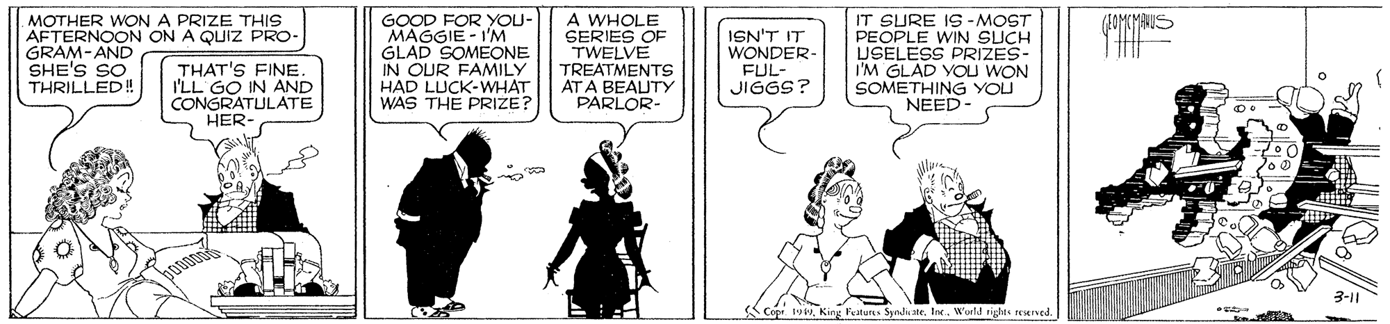 Conversation OCR: MOTHER WON A PRIZE THIS AFTERNOON ON A QUIZ PRO- GRAM-AND SHE'S SO THRILLED! THAT'S FINE I'LL GO IN AND CONGRATULATE HER- GOOD FOR YOU- MAGGIE - I'M GLAD SOMEONE IN OUR FAMILY HAD LUCK-WHAT WAS THE PRIZE? A WHOLE SERIES OF TWELVE TREATMENTS AT A BEAUTY PARLOR- ISN'T IT WONDER- FUL- JIGGS? IT SURE IS -MOST PEOPLE WIN SUCH USELESS PRIZES- I'M GLAD YOU WON SOMETHING YOU NEED- 3-11 Copr 1oWorld rights reServed. MOTHER WON A PRIZE THIS AFTERNOON ON A QUIZ PRO- GRAM-AND SHE'S SO THRILLED! THAT'S FINE I'LL GO IN AND CONGRATULATE HER- GOOD FOR YOU- MAGGIE - I'M GLAD SOMEONE IN OUR FAMILY HAD LUCK-WHAT WAS THE PRIZE? A WHOLE SERIES OF TWELVE TREATMENTS AT A BEAUTY PARLOR- ISN'T IT WONDER- FUL- JIGGS? IT SURE IS -MOST PEOPLE WIN SUCH USELESS PRIZES- I'M GLAD YOU WON SOMETHING YOU NEED- 3-11 Copr 1oKing Featurs SyndicateWorld rights reServed.