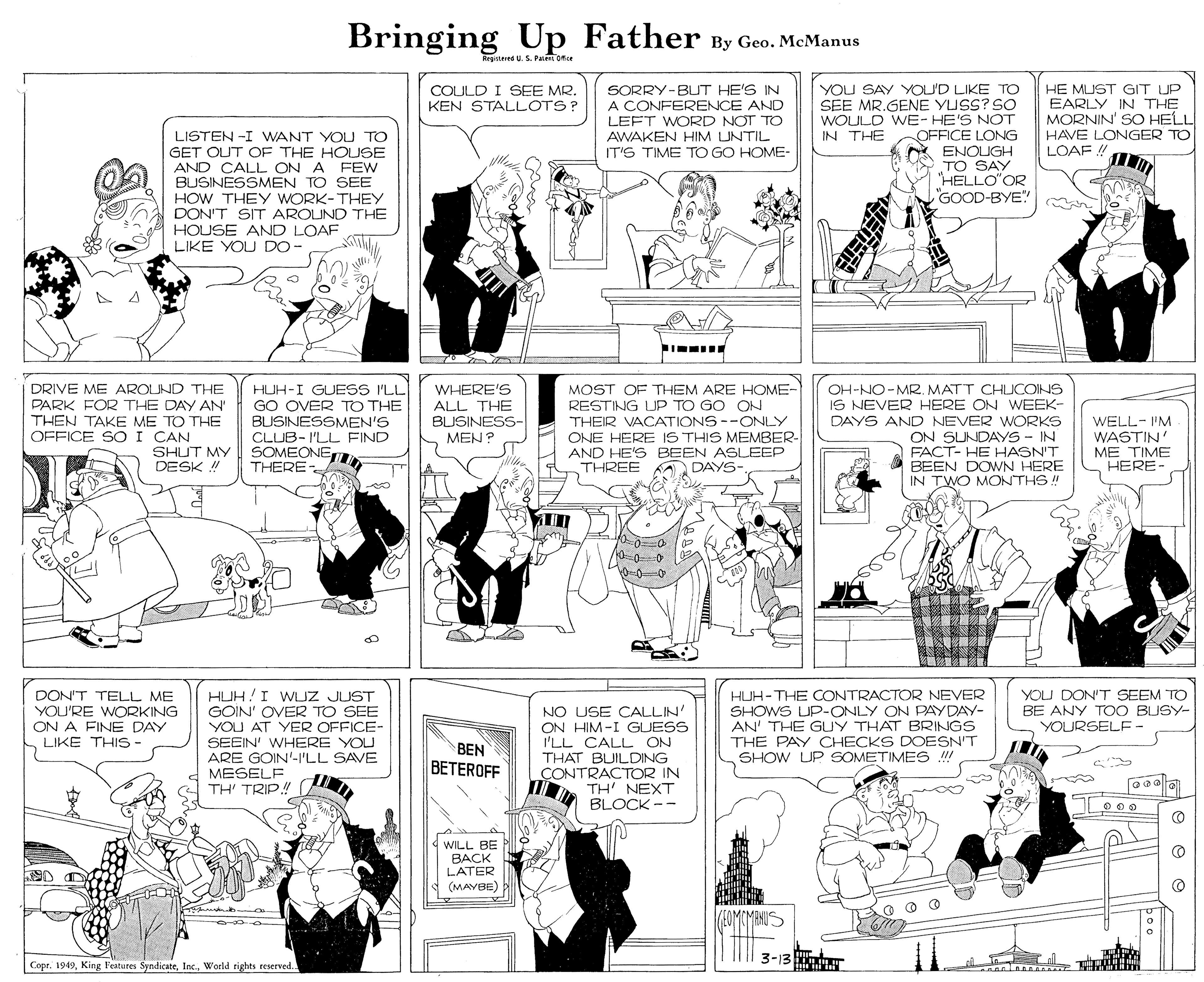 Fiction OCR: Bringing Father By Geo. McManus kegisted U. S. Paem Ofer COULD I SEE MR. KEN STALLOTS? SORRY-BUT HE'S IN A CONFERENCE AND LEFT WORD NOT TO AWAKEN HIM LUNTIL IT'S TIME TO GO HOME- YOU SAY YOU'D LIKE TO SEE MR.GENE YUSS? SO WOULD WE- HE'S NOT OFFICE LONG ENOUGH TO SAY HELLO"OR GOOD-BYE! HE MUST GIT UP EARLY IN THE MORNIN' SO HELL LISTEN -I WANT YOU TO GET OUT OF THE HOLUSE AND CALL ON A FEW BUSINESSMEN TO SEE HOW THEY WORK-THEY DON'T SIT AROUND THE HOUSE AND LOAF LIKE YOU DO- IN THE HAVE LONGER TO LOAF ! DRIVE ME AROUND THE PARK FOR THE DAY AN THEN TAKE ME TO THE OFFICE SO I CAN HUH-I GUESS I'LL GO OVER TO THE BUSINESSMEN'S CLUB-I'LL FIND SOMEONE THERE- WHERE'S ALL THE BUSINESS- MEN? MOST OF THEM ARE HOME- RESTING UP TO GO ON THEIR VACATIONS--ONLY ONE HERE IS THIS MEMBER- AND HE'S BEEN ASLEEP THREE OH-NO-MRMATT CHUCOINS IS NEVER HERE ON WEEK- DAYS AND NEVER WORKS ON SUNDAYS - IN FACT- HE HASN'T BEEN DOWN HERE IN TWO MONTHS! WELL- I'M WASTIN' ME TIME HERE- SHUT MY DESK ! DAYS-. 10-0-0 HUH!I WUZ JUST GOIN' OVER TO SEE YOU AT YER OFFICE- SEEIN' WHERE YOU ARE GOIN'-I'LL SAVE MESELF TH' TRIP!! HUH-THE CONTRACTOR NEVER SHOWS UP-ONLY ON PAYDAY- AN' THE GUY THAT BRINGS TH? PAY CHECKS DOESN'T SHOW UP SOMETIMES DON'T TELL ME YOU'RE WORKING ON A FINE DAY LIKE THIS- NO USE CALLIN' ON HIM-I GUESS I'LL CALL ON THAT BUILDING YOU DON'T SEEM TO BE ANY TOO BUSY- YOURSELF- BEN BETEROFF CONTRACTOR IN . TH' NEXT 4 BLOCK-- O 00 WILL BE ???K LATER (MAYBE) Copr. 1949World rights reserved. 3-13 M T Lal Bringing Father By Geo. McManus kegisted U. S. Paem Ofer COULD I SEE MR. KEN STALLOTS? SORRY-BUT HE'S IN A CONFERENCE AND LEFT WORD NOT TO AWAKEN HIM LUNTIL IT'S TIME TO GO HOME- YOU SAY YOU'D LIKE TO SEE MR.GENE YUSS? SO WOULD WE- HE'S NOT OFFICE LONG ENOUGH TO SAY HELLO"OR GOOD-BYE! HE MUST GIT UP EARLY IN THE MORNIN' SO HELL LISTEN -I WANT YOU TO GET OUT OF THE HOLUSE AND CALL ON A FEW BUSINESSMEN TO SEE HOW THEY WORK-THEY DON'T SIT AROUND THE HOUSE AND LOAF LIKE YOU DO- IN THE HAVE LONGER TO LOAF ! DRIVE ME AROUND THE PARK FOR THE DAY AN THEN TAKE ME TO THE OFFICE SO I CAN HUH-I GUESS I'LL GO OVER TO THE BUSINESSMEN'S CLUB-I'LL FIND SOMEONE THERE- WHERE'S ALL THE BUSINESS- MEN? MOST OF THEM ARE HOME- RESTING UP TO GO ON THEIR VACATIONS--ONLY ONE HERE IS THIS MEMBER- AND HE'S BEEN ASLEEP THREE OH-NO-MRMATT CHUCOINS IS NEVER HERE ON WEEK- DAYS AND NEVER WORKS ON SUNDAYS - IN FACT- HE HASN'T BEEN DOWN HERE IN TWO MONTHS! WELL- I'M WASTIN' ME TIME HERE- SHUT MY DESK ! DAYS-. 10-0-0 HUH!I WUZ JUST GOIN' OVER TO SEE YOU AT YER OFFICE- SEEIN' WHERE YOU ARE GOIN'-I'LL SAVE MESELF TH' TRIP!! HUH-THE CONTRACTOR NEVER SHOWS UP-ONLY ON PAYDAY- AN' THE GUY THAT BRINGS TH? PAY CHECKS DOESN'T SHOW UP SOMETIMES DON'T TELL ME YOU'RE WORKING ON A FINE DAY LIKE THIS- NO USE CALLIN' ON HIM-I GUESS I'LL CALL ON THAT BUILDING YOU DON'T SEEM TO BE ANY TOO BUSY- YOURSELF- BEN BETEROFF CONTRACTOR IN . TH' NEXT 4 BLOCK-- O 00 WILL BE ???K LATER (MAYBE) Copr. 1949King Features SyndicateWorld rights reserved. 3-13 M T Lal