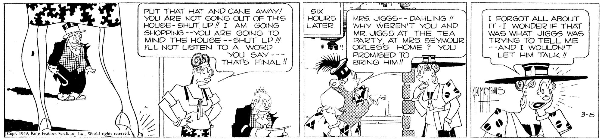 Interaction OCR: PUT THAT HAT AND CANE AWAY! YOU ARE NOT GOING OUT OF THIS HOUSE- SHUT UP! I AM GOING SHOPPING --YOU ARE GOING TO MIND THE HOUSE --SHUT UP I'LL NOT LISTEN TO A WORD YOU SAY--- THAT'S FINAL! SIX HOURS LATER MRS JIGGS-- DAHLING WHY WEREN'T YOU AND MR. JIGGS AT THE TEA PARTYAT MRS SEYMMOUR ORLESS HOME ? YOU PROMISED TO BRING HIM! I FORGOT ALL ABOUT IT -I WONDER IF THAT WAS WHAT JIGGS WAS TRYING TO TELL ME -AND I WOULDN'T LET HIM TALK ! 3-15 Copr. 1949King Fealures as.t I. Wreld rights reerved. PUT THAT HAT AND CANE AWAY! YOU ARE NOT GOING OUT OF THIS HOUSE- SHUT UP! I AM GOING SHOPPING --YOU ARE GOING TO MIND THE HOUSE --SHUT UP I'LL NOT LISTEN TO A WORD YOU SAY--- THAT'S FINAL! SIX HOURS LATER MRS JIGGS-- DAHLING WHY WEREN'T YOU AND MR. JIGGS AT THE TEA PARTYAT MRS SEYMMOUR ORLESS HOME ? YOU PROMISED TO BRING HIM! I FORGOT ALL ABOUT IT -I WONDER IF THAT WAS WHAT JIGGS WAS TRYING TO TELL ME -AND I WOULDN'T LET HIM TALK ! 3-15 Copr. 1949King Fealures as.t I. Wreld rights reerved.