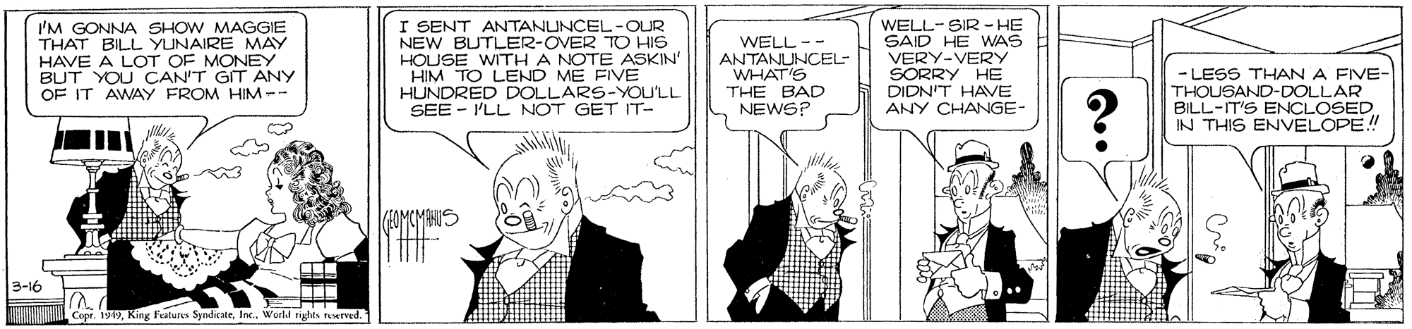 Art OCR: I'M GONNA SHOW MAGGIE THAT BILL YUNAIRE MAY HAVE A LOT OF MONEY BUT YOU CAN'T GIT ANY OF IT AWAY FROM HIM-- I SENT ANTANUNCEL-OUR NEW BUTLER-OVER TO HIS HOUSE WITH A NOTE ASKIN' HIM TO LEND ME FIVE HUNDRED DOLLARS-YOU'LL SEE - I'LL NOT GET IT- WELL-- ANTANUNCEL- WHAT'S THE BAD NEWS? WELL-SIR- HE SAID HE WAS VERY-VERY SORRY HE - LESS THAN A FIVE- THOUSAND-DOLLAR BILL-IT'S ENCLOSED IN THIS ENVELOPE! DIDN'T HAVE ANY CHANGE- 10MCMANUS 3-16 Copr. 199World tights rurved. I'M GONNA SHOW MAGGIE THAT BILL YUNAIRE MAY HAVE A LOT OF MONEY BUT YOU CAN'T GIT ANY OF IT AWAY FROM HIM-- I SENT ANTANUNCEL-OUR NEW BUTLER-OVER TO HIS HOUSE WITH A NOTE ASKIN' HIM TO LEND ME FIVE HUNDRED DOLLARS-YOU'LL SEE - I'LL NOT GET IT- WELL-- ANTANUNCEL- WHAT'S THE BAD NEWS? WELL-SIR- HE SAID HE WAS VERY-VERY SORRY HE - LESS THAN A FIVE- THOUSAND-DOLLAR BILL-IT'S ENCLOSED IN THIS ENVELOPE! DIDN'T HAVE ANY CHANGE- 10MCMANUS 3-16 Copr. 199King Features SyndicateWorld tights rurved.