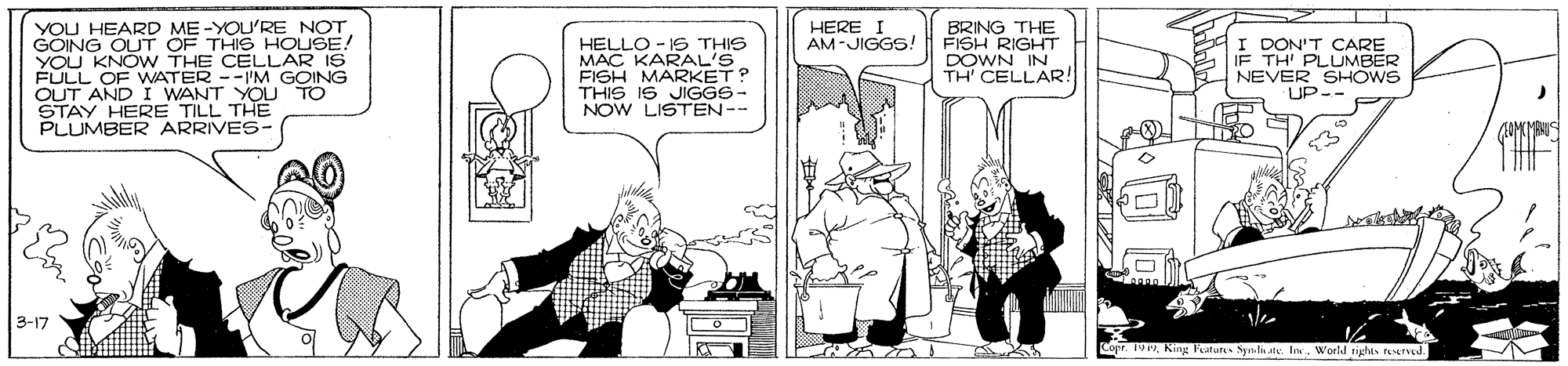 Font OCR: YOU HEARD ME -YOU'RE NOT GOING OUT OF THIS HOUSE! YOU KNOW THE CELLAR I FULL OF WATER --I'M GOING OUT AND I WANT YOU TO STAY HERE TILL THE PLUMBER ARRIVES- HERE I AM-JIGGS! BRNG THE FISH RIGHT DOWN IN HELLO - IS THIS MAÇ KARAL'S FISH MARKET? THIS I6 JIGGS- NOW LISTEN-- I DON'T CARE TH CELLAR! TH' PLUMBER NEVER SHOWS UP-- THE 3-17 Copr. 19World rights reeTud. YOU HEARD ME -YOU'RE NOT GOING OUT OF THIS HOUSE! YOU KNOW THE CELLAR I FULL OF WATER --I'M GOING OUT AND I WANT YOU TO STAY HERE TILL THE PLUMBER ARRIVES- HERE I AM-JIGGS! BRNG THE FISH RIGHT DOWN IN HELLO - IS THIS MAÇ KARAL'S FISH MARKET? THIS I6 JIGGS- NOW LISTEN-- I DON'T CARE TH CELLAR! TH' PLUMBER NEVER SHOWS UP-- THE 3-17 Copr. 19King Fatun Sys.te. InWorld rights reeTud.