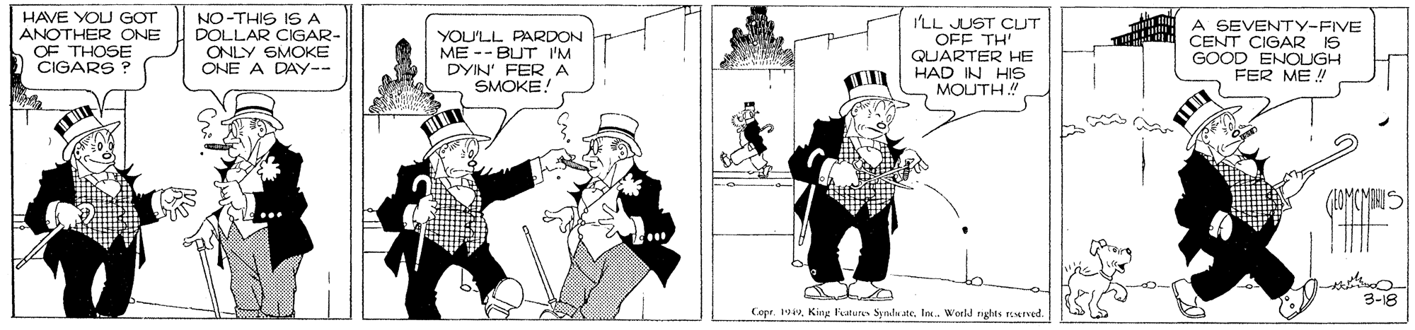 Parallel OCR: HAVE YOU GOT ANOTHER ONE OF THOSE CIGARS NO-THIS IS A DOLLAR CIGAR- ONLY SMOKE ONE A DAY-- YOU'LL PARDON ME -- BUT I'M DYIN' FER A SMOKE! I'LL JUST CUT OFF TH' QUARTER HE HAD IN HIS MOUTH ! A SEVENTY-FIVE CENT CIGAR IS GOOD ENOUGH FER ME! 3-18 Copr. 19In. World nghts TEArved. HAVE YOU GOT ANOTHER ONE OF THOSE CIGARS NO-THIS IS A DOLLAR CIGAR- ONLY SMOKE ONE A DAY-- YOU'LL PARDON ME -- BUT I'M DYIN' FER A SMOKE! I'LL JUST CUT OFF TH' QUARTER HE HAD IN HIS MOUTH ! A SEVENTY-FIVE CENT CIGAR IS GOOD ENOUGH FER ME! 3-18 Copr. 19King leatures Syndu ateIn. World nghts TEArved.