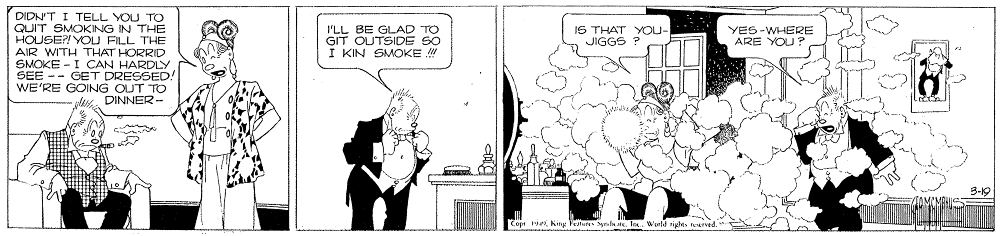 Plant OCR: DIDN'T I TELL YOU TO QUIT SMOKING IN THE HOUSE?! YOU FILL THE AIR WITH THAT HORRID SMOKE - I CAN HARDLY SEE -- GET DRESSED! WE'RE GOING OUT TO DINNER- I'LL BE GLAD "TO GIT OUTSIDE SO I KIN SMOKE ! IS THAT YOU- JIGGS YES-WHERE ARE YOU? 3-19 Cope 1Ies. World tights notrved. DIDN'T I TELL YOU TO QUIT SMOKING IN THE HOUSE?! YOU FILL THE AIR WITH THAT HORRID SMOKE - I CAN HARDLY SEE -- GET DRESSED! WE'RE GOING OUT TO DINNER- I'LL BE GLAD "TO GIT OUTSIDE SO I KIN SMOKE ! IS THAT YOU- JIGGS YES-WHERE ARE YOU? 3-19 Cope 1Kig Feslure Synl steIes. World tights notrved.
