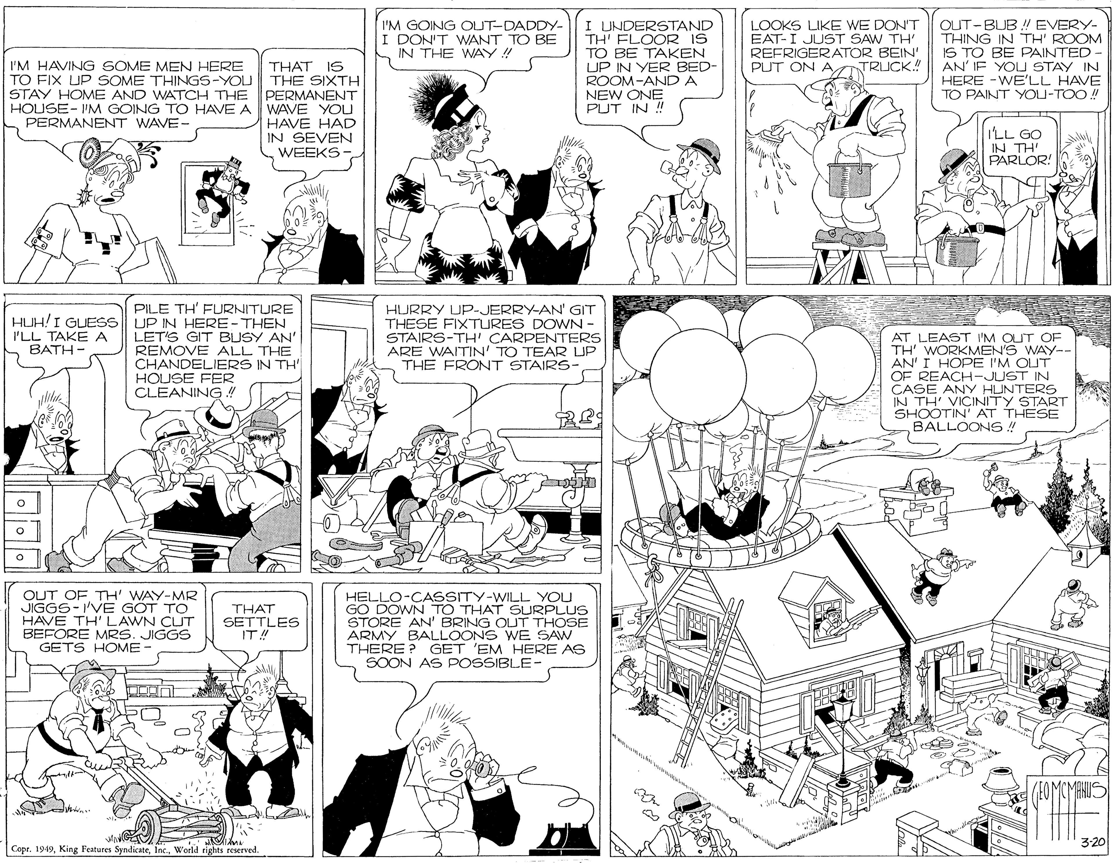Organism OCR: I'M GOING OUT-DADDY- I DON'T WANT TO BE IN THE WAY ! I UNDERSTAND TH' FLOOR IS TO BE TAKEN UP IN YER BED- ROOM-AND A LOOKS LIKE WE DON'T EAT-I JUST SAW TH' REFRIGERATOR BEIN' PUT ON A TRUCK! OUT-BUB ! EVERY- THING IN TH' ROOM IS TO BE PAINTED AN' IF YOU STAY IN HERE -WE'LL HAVE TO PAINT YOU-TOO! I'M HAVING SOME MEN HERE TO FIX UP SOME THINGS-YOU THE SIXTH STAY HOME AND WATCH THE PERMANENT HOUSE- I'M GOING TO HAVE A WAVE YOU PERMANENT WAVE- THAT IS NEW ONE PUT IN ! HAVE HAD IN SEVEN WEEKS I'LL GO IN TH' PARLOR! PILE TH' FURNITURE HURRY UP-JERRY-AN' GIT THESE FIXTURES DOWN - STAIRS-TH' CARPENTERS ARE WAITIN' TO TEAR LUP THE FRONT STAIRS- HUH!I GUESS UP IN HERE-THEN I'LL TAKE A BATH- LET'S GIT BUSY AN' REMOVE ALL THE CHANDELIERS IN TH' HOUSE FER CLEANING ! AT LEAST I'M OUT OF TH' WORKMEN'S WAY-- AN' I HOPE I'M OUT OF REACH-JUST IN CASE ANY HUNTERS IN TH' VICINITY START SHOOTIN' AT THESE BALLOONS ! OUT OF TH' WAY-MR JIGGS-'VE GOT TO HAVE TH' LAWN CLUT BEFORE MRS. JIGGS GETS HOME- HELLO-CASSITY-WILL YOU GO DOWN TO THAT SURPLUS STORE AN' BRING OUT THOSE ARMY BALLOONS WE SAW THERE ? GET 'EM HERE AS SOON AS POSSIBLE- THAT SETTLES IT! 3:20 Copr. 1949World tights reserved. I'M GOING OUT-DADDY- I DON'T WANT TO BE IN THE WAY ! I UNDERSTAND TH' FLOOR IS TO BE TAKEN UP IN YER BED- ROOM-AND A LOOKS LIKE WE DON'T EAT-I JUST SAW TH' REFRIGERATOR BEIN' PUT ON A TRUCK! OUT-BUB ! EVERY- THING IN TH' ROOM IS TO BE PAINTED AN' IF YOU STAY IN HERE -WE'LL HAVE TO PAINT YOU-TOO! I'M HAVING SOME MEN HERE TO FIX UP SOME THINGS-YOU THE SIXTH STAY HOME AND WATCH THE PERMANENT HOUSE- I'M GOING TO HAVE A WAVE YOU PERMANENT WAVE- THAT IS NEW ONE PUT IN ! HAVE HAD IN SEVEN WEEKS I'LL GO IN TH' PARLOR! PILE TH' FURNITURE HURRY UP-JERRY-AN' GIT THESE FIXTURES DOWN - STAIRS-TH' CARPENTERS ARE WAITIN' TO TEAR LUP THE FRONT STAIRS- HUH!I GUESS UP IN HERE-THEN I'LL TAKE A BATH- LET'S GIT BUSY AN' REMOVE ALL THE CHANDELIERS IN TH' HOUSE FER CLEANING ! AT LEAST I'M OUT OF TH' WORKMEN'S WAY-- AN' I HOPE I'M OUT OF REACH-JUST IN CASE ANY HUNTERS IN TH' VICINITY START SHOOTIN' AT THESE BALLOONS ! OUT OF TH' WAY-MR JIGGS-'VE GOT TO HAVE TH' LAWN CLUT BEFORE MRS. JIGGS GETS HOME- HELLO-CASSITY-WILL YOU GO DOWN TO THAT SURPLUS STORE AN' BRING OUT THOSE ARMY BALLOONS WE SAW THERE ? GET 'EM HERE AS SOON AS POSSIBLE- THAT SETTLES IT! 3:20 Copr. 1949King Features SyndicateWorld tights reserved.